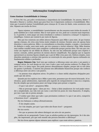 CONTABILIDADE POR BALANÇOS SUCESSIVOS 209
Informações Complementares
Como Ensinar Contabilidade à Criança
O livro Pai rico, pai pobre revolucionou a importância da Contabilidade. Os autores, Robert T.
Kiyosaki e Sharon L. Lechter, dizem que para ficar rico é importante conhecer a Contabilidade. Mos-
tram que é possível ensinar Contabilidade para crianças de 12 anos de idade, como aconteceu com
eles. Vejamos um trecho do livro:
“Agora vejamos, a contabilidade é possivelmente um dos assuntos mais áridos do mundo. E
pode também ser o mais confuso. Mas se você quiser ser rico, pode ser o assunto mais importan-
te. A questão é, como pegar um tema entediante e confuso e ensiná-lo a crianças? A resposta é,
simplifique. Comece por ensiná-lo por meio de figuras.
Meu pai rico construiu um sólido alicerce financeiro para Mike e para mim. Já que éramos
apenas crianças, ele criou uma forma muito simples de ensinar. Durante anos ele apenas fazia
desenhos e usava palavras. Mike e eu entendíamos os desenhos simples, o jargão, o movimento
do dinheiro e então, anos mais tarde, pai rico começou a incluir números. Hoje, Mike domina
uma análise contábil muito mais complexa e sofisticada porque precisa disso. Ele tem que con-
trolar um império de um bilhão de dólares. Eu não sou tão sofisticado porque meu império é
menor; contudo, ambos partimos do mesmo alicerce simplificado. Nas páginas que se seguem
apresentarei as mesmas figuras simples que o pai de Mike criou para nós. Embora simples, esses
desenhos ajudaram a orientar dois garotos na construção de uma grande riqueza embasada em
fundamentos sólidos e profundos.
Regra Número Um. Você tem que conhecer a diferença entre um ativo e um passivo e
comprar ativos. Se você deseja ser rico, isso é tudo o que você precisa conhecer. É a Regra Nú-
mero Um e é a única regra. Isto pode parecer absurdamente simples, porque não se tem ideia
do quanto é profunda. A maioria das pessoas tem dificuldades financeiras porque não conhece
a diferença entre um ativo e um passivo.
– As pessoas ricas adquirem ativos. Os pobres e a classe média adquirem obrigações pen-
sando que são ativos.
Quando pai rico explicou isso a Mike e para mim, pensamos que ele estava brincando. Aí es-
távamos, quase adolescentes, esperando pelo segredo do enriquecimento e essa era a resposta.
Era tão simples que precisamos parar um longo tempo para pensar a respeito.
– O que é um ativo? – perguntou Mike.
– Não se preocupe agora – disse pai rico. – Deixe a ideia amadurecer. Se você puder enten-
der a simplicidade, sua vida terá um rumo e será fácil do ponto de vista financeiro. É simples,
por isso é que não se presta atenção.
– O senhor quer dizer que tudo o que precisamos conhecer é o que é um ativo, comprá-lo
e ficaremos ricos? – perguntei.
Pai rico balançou a cabeça afirmativamente.
– É tão simples assim.
– Se é tão simples, por que é que todos não ficam ricos? – perguntei.
Pai rico sorriu:
– Por que as pessoas não sabem distinguir um ativo de um passivo.
Lembro de ter perguntado ‘Como é que os adultos podem ser tão ignorantes. Se é tão sim-
ples, tão importante, por que todo mundo não procura descobrir a diferença?’
Pai rico levou apenas alguns minutos para explicar o que eram ativos e passivos.
Livro 1.indb 209
Livro 1.indb 209 2/4/2015 13:27:56
2/4/2015 13:27:56
 