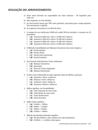 CONTABILIDADE POR BALANÇOS SUCESSIVOS 215
AVALIAÇÃO DO APROVEITAMENTO
a) Estes testes deverão ser respondidos em cinco minutos – 30 segundos para
cada um.
b) Não responda, se tiver dúvidas.
c) Se você acertar menos que 70% (sete questões), não passe para a etapa seguinte;
leia novamente o capítulo.
d) As respostas encontram-se no final do livro.
1. A compra de um veículo por $ 800 mil, sendo 50% de entrada e o restante em 10
prestações:
( ) a) Aumenta $ 800 mil o Ativo e $ 800 mil o Passivo.
( ) b) Aumenta $ 400 mil o Ativo e $ 400 mil o Passivo.
( ) c) Aumenta $ 800 mil o Ativo e $ 400 mil o Passivo.
( ) d) Aumenta $ 400 mil o Ativo e $ 800 mil o Passivo.
2. O Método Contabilidade por Balanços Sucessivos tem como origem a:
( ) a) Escola italiana.
( ) b) Escola alemã.
( ) c) Escola norte-americana.
( ) d) Escola brasileira.
3. No Controle Individual por Conta utilizamos:
( ) a) Balanços Sucessivos.
( ) b) Razonetes.
( ) c) Plano de Contas Explicado.
( ) d) Balanço Patrimonial.
4. O Ativo está evidenciado no lado esquerdo (lado do débito); portanto:
( ) a) Aumenta o Ativo: credita-se.
( ) b) Diminui o Ativo: debita-se:
( ) c) Aumenta o Ativo: debita-se.
( ) d) Aumenta o Passivo: debita-se.
5. Débito significa, em Contabilidade:
( ) a) Lado esquerdo de uma conta.
( ) b) Lado direito de uma conta.
( ) c) Coisa desfavorável.
( ) d) Coisa favorável.
6. Saldo credor significa:
( ) a) Crédito < Débito.
( ) b) Débito > Crédito.
( ) c) Débito ≥ Crédito.
( ) d) Crédito > Débito.
7. Método das Partidas Dobradas significa:
( ) a) Há dois débitos e dois créditos em cada lançamento.
( ) b) O débito + o crédito serão iguais.
Livro 1.indb 215
Livro 1.indb 215 2/4/2015 13:27:57
2/4/2015 13:27:57
 