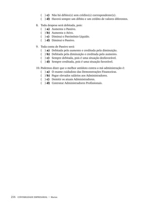 216 CONTABILIDADE EMPRESARIAL • Marion
( ) c) Não há débito(s) sem crédito(s) correspondente(s).
( ) d) Haverá sempre um débito e um crédito de valores diferentes.
8. Toda despesa será debitada, pois:
( ) a) Aumenta o Passivo.
( ) b) Aumenta o Ativo.
( ) c) Diminui o Patrimônio Líquido.
( ) d) Diminui o Passivo.
9. Toda conta de Passivo será:
( ) a) Debitada pelo aumento e creditada pela diminuição.
( ) b) Debitada pela diminuição e creditada pelo aumento.
( ) c) Sempre debitada, pois é uma situação desfavorável.
( ) d) Sempre creditada, pois é uma situação favorável.
10. Podemos dizer que o melhor antídoto contra a má administração é:
( ) a) O exame cuidadoso das Demonstrações Financeiras.
( ) b) Pagar elevados salários aos Administradores.
( ) c) Demitir os atuais Administradores.
( ) d) Contratar Administradores Profissionais.
Livro 1.indb 216
Livro 1.indb 216 2/4/2015 13:27:57
2/4/2015 13:27:57
 