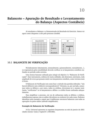 10
Balancete – Apuração de Resultado e Levantamento
do Balanço (Aspectos Contábeis)
Já estudamos o Balanço e a Demonstração de Resultado do Exercício. Vamos ver
agora como chegamos a eles pelo processo contábil.
BALANCETE DRE BP
Receita
A
T
I
V
O
PASSIVO
E
PL
(–)
Despesa
=
Resultado
10.1 BALANCETE DE VERIFICAÇÃO
Periodicamente (diariamente, semanalmente, quinzenalmente, mensalmente...),
os responsáveis pela contabilidade deverão verificar se os lançamentos contábeis rea-
lizados no período estão corretos.
Uma técnica bastante utilizada para atingir tal objetivo é o “Balancete de Verifi-
cação”. Esse instrumento, embora de muita utilidade, não detectará, entretanto, toda
amplitude de erros que possam existir nos lançamentos contábeis, como veremos mais
à frente.
O Balancete de Verificação tem como base o método das partidas dobradas: “não
haverá débito(s) sem crédito(s) correspondente(s)”. Portanto, se, por um lado, somar-
mos todos os débitos e, por outro, todos os créditos, deveremos ter o mesmo total.
Assim, “verificamos” se os lançamentos a débito e a crédito foram realizados adequa-
damente.
Para simplificar o processo, em vez de utilizarmos todos os débitos e créditos,
trabalharemos apenas com os saldos (devedores ou credores) de cada conta. Podemos
identificar pelo exemplo a seguir que é indiferente estruturar balancete com todas as
operações ou pelos saldos (método simplificado).
Exemplo de Balancete de Verificação
A Cia. Universal apresenta os seguintes lançamentos no mês de janeiro de 20X1
(dados iniciais: Caixa e Capital $ 1.500.000).
Livro 1.indb 217
Livro 1.indb 217 2/4/2015 13:27:57
2/4/2015 13:27:57
 