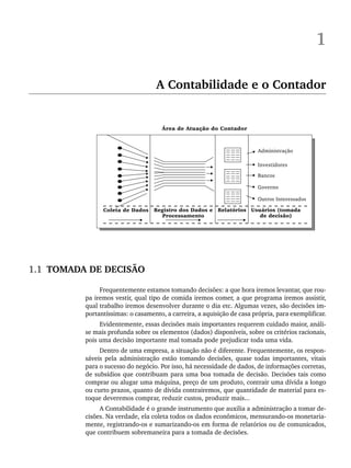 1
A Contabilidade e o Contador
1.1 TOMADA DE DECISÃO
Frequentemente estamos tomando decisões: a que hora iremos levantar, que rou-
pa iremos vestir, qual tipo de comida iremos comer, a que programa iremos assistir,
qual trabalho iremos desenvolver durante o dia etc. Algumas vezes, são decisões im-
portantíssimas: o casamento, a carreira, a aquisição de casa própria, para exemplificar.
Evidentemente, essas decisões mais importantes requerem cuidado maior, análi-
se mais profunda sobre os elementos (dados) disponíveis, sobre os critérios racionais,
pois uma decisão importante mal tomada pode prejudicar toda uma vida.
Dentro de uma empresa, a situação não é diferente. Frequentemente, os respon-
sáveis pela administração estão tomando decisões, quase todas importantes, vitais
para o sucesso do negócio. Por isso, há necessidade de dados, de informações corretas,
de subsídios que contribuam para uma boa tomada de decisão. Decisões tais como
comprar ou alugar uma máquina, preço de um produto, contrair uma dívida a longo
ou curto prazos, quanto de dívida contrairemos, que quantidade de material para es-
toque deveremos comprar, reduzir custos, produzir mais...
A Contabilidade é o grande instrumento que auxilia a administração a tomar de-
cisões. Na verdade, ela coleta todos os dados econômicos, mensurando-os monetaria-
mente, registrando-os e sumarizando-os em forma de relatórios ou de comunicados,
que contribuem sobremaneira para a tomada de decisões.
Livro 1.indb 3
Livro 1.indb 3 2/4/2015 13:27:31
2/4/2015 13:27:31
 