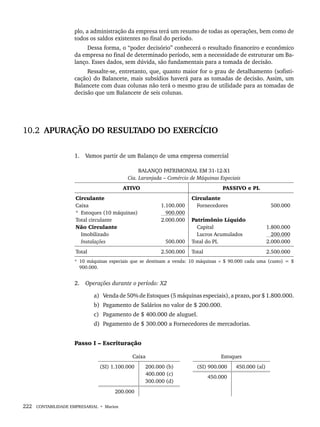 222 CONTABILIDADE EMPRESARIAL • Marion
plo, a administração da empresa terá um resumo de todas as operações, bem como de
todos os saldos existentes no final do período.
Dessa forma, o “poder decisório” conhecerá o resultado financeiro e econômico
da empresa no final de determinado período, sem a necessidade de estruturar um Ba-
lanço. Esses dados, sem dúvida, são fundamentais para a tomada de decisão.
Ressalte-se, entretanto, que, quanto maior for o grau de detalhamento (sofisti-
cação) do Balancete, mais subsídios haverá para as tomadas de decisão. Assim, um
Balancete com duas colunas não terá o mesmo grau de utilidade para as tomadas de
decisão que um Balancete de seis colunas.
10.2 APURAÇÃO DO RESULTADO DO EXERCÍCIO
1. Vamos partir de um Balanço de uma empresa comercial
BALANÇO PATRIMONIAL EM 31-12-X1
Cia. Laranjada – Comércio de Máquinas Especiais
ATIVO PASSIVO e PL
Circulante
Caixa
* Estoques (10 máquinas)
Total circulante
Não Circulante
Imobilizado
Instalações
1.100.000
900.000
2.000.000
500.000
Circulante
Fornecedores
Patrimônio Líquido
Capital
Lucros Acumulados
Total do PL
500.000
1.800.000
200.000
2.000.000
Total 2.500.000 Total 2.500.000
* 10 máquinas especiais que se destinam a venda: 10 máquinas × $ 90.000 cada uma (custo) = $
900.000.
2. Operações durante o período: X2
a) Venda de 50% de Estoques (5 máquinas especiais), a prazo, por $ 1.800.000.
b) Pagamento de Salários no valor de $ 200.000.
c) Pagamento de $ 400.000 de aluguel.
d) Pagamento de $ 300.000 a Fornecedores de mercadorias.
Passo I – Escrituração
Caixa Estoques
(SI) 1.100.000 200.000 (b)
400.000 (c)
300.000 (d)
(SI) 900.000 450.000 (al)
450.000
200.000
Livro 1.indb 222
Livro 1.indb 222 2/4/2015 13:27:57
2/4/2015 13:27:57
 
