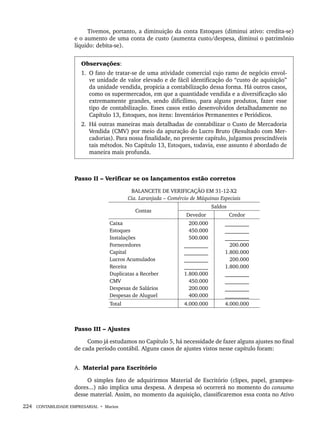 224 CONTABILIDADE EMPRESARIAL • Marion
Tivemos, portanto, a diminuição da conta Estoques (diminui ativo: credita-se)
e o aumento de uma conta de custo (aumenta custo/despesa, diminui o patrimônio
líquido: debita-se).
Observações:
1. O fato de tratar-se de uma atividade comercial cujo ramo de negócio envol-
ve unidade de valor elevado e de fácil identificação do “custo de aquisição”
da unidade vendida, propicia a contabilização dessa forma. Há outros casos,
como os supermercados, em que a quantidade vendida e a diversificação são
extremamente grandes, sendo dificílimo, para alguns produtos, fazer esse
tipo de contabilização. Esses casos estão desenvolvidos detalhadamente no
Capítulo 13, Estoques, nos itens: Inventários Permanentes e Periódicos.
2. Há outras maneiras mais detalhadas de contabilizar o Custo de Mercadoria
Vendida (CMV) por meio da apuração do Lucro Bruto (Resultado com Mer-
cadorias). Para nossa finalidade, no presente capítulo, julgamos prescindíveis
tais métodos. No Capítulo 13, Estoques, todavia, esse assunto é abordado de
maneira mais profunda.
Passo II – Verificar se os lançamentos estão corretos
BALANCETE DE VERIFICAÇÃO EM 31-12-X2
Cia. Laranjada – Comércio de Máquinas Especiais
Contas
Saldos
Devedor Credor
Caixa
Estoques
Instalações
Fornecedores
Capital
Lucros Acumulados
Receita
Duplicatas a Receber
CMV
Despesas de Salários
Despesas de Aluguel
200.000
450.000
500.000
_________
_________
_________
_________
1.800.000
450.000
200.000
400.000
_________
_________
_________
200.000
1.800.000
200.000
1.800.000
_________
_________
_________
_________
Total 4.000.000 4.000.000
Passo III – Ajustes
Como já estudamos no Capítulo 5, há necessidade de fazer alguns ajustes no final
de cada período contábil. Alguns casos de ajustes vistos nesse capítulo foram:
A. Material para Escritório
O simples fato de adquirirmos Material de Escritório (clipes, papel, grampea-
dores...) não implica uma despesa. A despesa só ocorrerá no momento do consumo
desse material. Assim, no momento da aquisição, classificaremos essa conta no Ativo
Livro 1.indb 224
Livro 1.indb 224 2/4/2015 13:27:58
2/4/2015 13:27:58
 