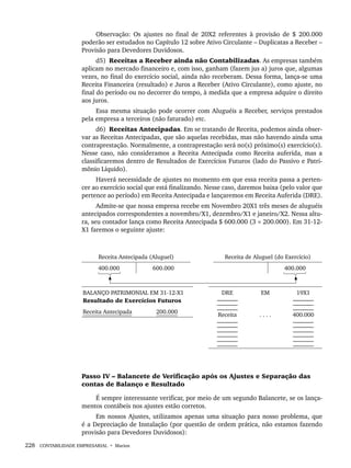 228 CONTABILIDADE EMPRESARIAL • Marion
Observação: Os ajustes no final de 20X2 referentes à provisão de $ 200.000
poderão ser estudados no Capítulo 12 sobre Ativo Circulante – Duplicatas a Receber –
Provisão para Devedores Duvidosos.
d5) Receitas a Receber ainda não Contabilizadas. As empresas também
aplicam no mercado financeiro e, com isso, ganham (fazem jus a) juros que, algumas
vezes, no final do exercício social, ainda não receberam. Dessa forma, lança-se uma
Receita Financeira (resultado) e Juros a Receber (Ativo Circulante), como ajuste, no
final do período ou no decorrer do tempo, à medida que a empresa adquire o direito
aos juros.
Essa mesma situação pode ocorrer com Aluguéis a Receber, serviços prestados
pela empresa a terceiros (não faturado) etc.
d6) Receitas Antecipadas. Em se tratando de Receita, podemos ainda obser-
var as Receitas Antecipadas, que são aquelas recebidas, mas não havendo ainda uma
contraprestação. Normalmente, a contraprestação será no(s) próximo(s) exercício(s).
Nesse caso, não consideramos a Receita Antecipada como Receita auferida, mas a
classificaremos dentro de Resultados de Exercícios Futuros (lado do Passivo e Patri-
mônio Líquido).
Haverá necessidade de ajustes no momento em que essa receita passa a perten-
cer ao exercício social que está finalizando. Nesse caso, daremos baixa (pelo valor que
pertence ao período) em Receita Antecipada e lançaremos em Receita Auferida (DRE).
Admite-se que nossa empresa recebe em Novembro 20X1 três meses de aluguéis
antecipados correspondentes a novembro/X1, dezembro/X1 e janeiro/X2. Nessa altu-
ra, seu contador lança como Receita Antecipada $ 600.000 (3 × 200.000). Em 31-12-
X1 faremos o seguinte ajuste:
Receita Antecipada (Aluguel) Receita de Aluguel (do Exercício)
400.000 600.000 400.000
BALANÇO PATRIMONIAL EM 31-12-X1
Resultado de Exercícios Futuros
DRE
_______
_______
_______
Receita
_______
_______
_______
_______
_______
_______
EM
. . . .
19X1
_______
_______
_______
400.000
_______
_______
_______
_______
_______
_______
Receita Antecipada 200.000
Passo IV – Balancete de Verificação após os Ajustes e Separação das
contas de Balanço e Resultado
É sempre interessante verificar, por meio de um segundo Balancete, se os lança-
mentos contábeis nos ajustes estão corretos.
Em nossos Ajustes, utilizamos apenas uma situação para nosso problema, que
é a Depreciação de Instalação (por questão de ordem prática, não estamos fazendo
provisão para Devedores Duvidosos):
Livro 1.indb 228
Livro 1.indb 228 2/4/2015 13:27:58
2/4/2015 13:27:58
 