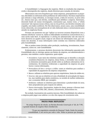 4 CONTABILIDADE EMPRESARIAL • Marion
A Contabilidade é a linguagem dos negócios. Mede os resultados das empresas,
avalia o desempenho dos negócios, dando diretrizes para tomadas de decisões.
Observamos com certa frequência que várias empresas, principalmente as peque-
nas, têm falido ou enfrentam sérios problemas de sobrevivência. Ouvimos empresários
que criticam a carga tributária, os encargos sociais, a falta de recursos, os juros altos
etc., fatores esses que, sem dúvida, contribuem para debilitar a empresa. Entretanto,
descendo fundo em nossas investigações, constatamos que, muitas vezes, a “célula
cancerosa” não repousa nessas críticas, mas na má gerência, nas decisões tomadas sem
respaldo, sem dados confiáveis. Por fim observamos, nesses casos, uma contabilidade
irreal, distorcida, em consequência de ter sido elaborada única e exclusivamente para
atender às exigências fiscais.
Vivemos um momento em que “aplicar os recursos escassos disponíveis com a
máxima eficiência” tornou-se, dadas as dificuldades econômicas (concorrência etc.),
uma tarefa nada fácil. A experiência e o feeling do administrador não são mais fa-
tores decisivos no quadro atual; exige-se um elenco de informações reais, que nor-
teiem tais decisões. E essas informações estão contidas nos relatórios elaborados
pela Contabilidade.
Não se podem tomar decisões sobre produção, marketing, investimentos, finan-
ciamento, custos etc. sem Contabilidade.
Evidentemente, o processo decisório decorrente das informações apuradas pela
Contabilidade não se restringe apenas aos limites da empresa, aos administradores e
gerentes, mas também a outros segmentos, quais sejam:
• Investidores: é por meio dos relatórios contábeis que se identifica a situação
econômico-financeira da empresa; dessa forma, o investidor tem às mãos
os elementos necessários para decidir sobre as melhores alternativas de in-
vestimentos. Os relatórios evidenciam a capacidade da empresa em gerar
lucros e outras informações.
• Fornecedores de bens e serviços a crédito: usam os relatórios para analisar a
capacidade de pagamento da empresa compradora.
• Bancos: utilizam os relatórios para aprovar empréstimos, limite de crédito etc.
• Governo: não usa os relatórios só com a finalidade de arrecadação de impos-
tos, mas também para dados estatísticos, no sentido de melhor redimensio-
nar a economia (IBGE, por exemplo).
• Sindicatos: utilizam os relatórios para determinar a produtividade do setor,
fator preponderante para reajuste de salários.
• Outros interessados: funcionários, órgãos de classe, pessoas e diversos insti-
tutos, como a CVM, CRC, clientes, concorrentes, fornecedores etc.
Na verdade, funcionários são usuários internos. Pela Contabilidade eles sabem se
a empresa pode pagar seus salários e se eles têm espaço de crescimento nela.
PAUSA PARA REFLEXÃO
No artigo Empresa do século, na Revista Revenda Construção nº 26, de 7-99,
o grande homem de negócio Olavo Setúbal diz:
“O que um engenheiro entendia de finanças? Nada. Então fui estudar
contabilidade. E me serviu por toda a vida. Todas as pessoas que desejam
Livro 1.indb 4
Livro 1.indb 4 2/4/2015 13:27:31
2/4/2015 13:27:31
 