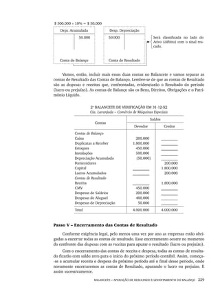 BALANCETE – APURAÇÃO DE RESULTADO E LEVANTAMENTO DO BALANÇO 229
$ 500.000 × 10% = $ 50.000
Depr. Acumulada Desp. Depreciação
50.000 50.000 Será classificada no lado do
Ativo (débito) com o sinal tro-
cado.
Conta de Balanço Conta de Resultado
Vamos, então, incluir mais essas duas contas no Balancete e vamos separar as
contas de Resultado das Contas de Balanço. Lembre-se de que as contas de Resultado
são as despesas e receitas que, confrontadas, evidenciarão o Resultado do período
(lucro ou prejuízo). As contas de Balanço são os Bens, Direitos, Obrigações e o Patri-
mônio Líquido.
2º BALANCETE DE VERIFICAÇÃO EM 31-12-X2
Cia. Laranjada – Comércio de Máquinas Especiais
Contas
Saldos
Devedor Credor
Contas de Balanço
Caixa
Duplicatas a Receber
Estoques
Instalações
Depreciação Acumulada
Fornecedores
Capital
Lucros Acumulados
Contas de Resultado
Receita
CMV
Despesas de Salários
Despesas de Aluguel
Despesas de Depreciação
200.000
1.800.000
450.000
500.000
(50.000)
_________
_________
_________
450.000
200.000
400.000
50.000
_________
_________
_________
_________
_________
200.000
1.800.000
200.000
1.800.000
_________
_________
_________
_________
Total 4.000.000 4.000.000
Passo V – Encerramento das Contas de Resultado
Conforme exigência legal, pelo menos uma vez por ano as empresas estão obri-
gadas a encerrar todas as contas de resultado. Esse encerramento ocorre no momento
do confronto das despesas com as receitas para apurar o resultado (lucro ou prejuízo).
Com o encerramento das contas de receita e despesa, todas as contas de resulta-
do ficarão com saldo zero para o início do próximo período contábil. Assim, começa-
-se a acumular receita e despesa do próximo período até o final desse período, onde
novamente encerraremos as contas de Resultado, apurando o lucro ou prejuízo. E
assim sucessivamente.
Livro 1.indb 229
Livro 1.indb 229 2/4/2015 13:27:58
2/4/2015 13:27:58
 