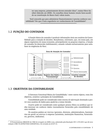 A CONTABILIDADE E O CONTADOR 5
ter uma empresa, primeiramente devem entender disso”, ensina Olavo Se-
túbal (falecido em 2008). Os conselhos desse homem (muito bem-sucedi-
do na constituição do Banco Itaú) valem muito.
Você concorda que para administrar financeiramente é preciso conhecer con-
tabilidade? Por que é bom engenheiro ter conhecimento de Contabilidade?
1.2 FUNÇÃO DO CONTADOR
A função básica do contador é produzir informações úteis aos usuários da Conta-
bilidade para a tomada de decisões. Ressaltemos, entretanto, que, em nosso país, em
alguns segmentos de nossa economia, principalmente na pequena empresa, a função
do contador foi distorcida (infelizmente), estando voltada exclusivamente para satis-
fazer às exigências do fisco.
1.3 OBJETIVOS DA CONTABILIDADE
A Estrutura Conceitual Básica da Contabilidade,1
entre outros tópicos, trata dos
objetivos, cenários e princípios da Contabilidade.
Contabilidade pode ser considerada como sistema de informação destinado a pro-
ver seus usuários de dados para ajudá-los a tomar decisão.
Usuário pode ser considerado como qualquer pessoa (física ou jurídica) que te-
nha interesse em conhecer dados (normalmente fornecidos pela contabilidade) de
uma entidade.
Os usuários podem ser internos (gerentes, diretores, administradores, funcioná-
rios em geral) ou externos à empresa (acionistas, instituições financeiras, fornecedo-
res, governo, sindicatos).
1
O Pronunciamento IBRACON de 1986 foi revogado em 2008 e esta, substituída pela Resolução CFC 1.374/2011 que dá nova
redação à NBC-TG-ESTRUTURA CONCEITUAL e foi revisada em 25-07-13.
Livro 1.indb 5
Livro 1.indb 5 2/4/2015 13:27:32
2/4/2015 13:27:32
 