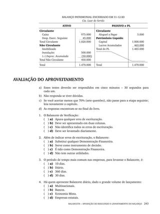 BALANCETE – APURAÇÃO DE RESULTADO E LEVANTAMENTO DO BALANÇO 243
BALANÇO PATRIMONIAL ENCERRADO EM 31-12-X0
Cia. Luar do Sertão
ATIVO PASSIVO e PL
Circulante
Caixa
Desp. Exerc. Seguinte
Total Circulante
Não Circulante
Imobilizado
Instalações
(–) Deprec. Acumulada
Total Não Circulante
975.000
45.000
1.020.000
500.000
(50.000)
450.000
Circulante
Aluguel a Pagar
Patrimônio Líquido
Capital
Lucros Acumulados
Total do PL
5.000
1.000.000
465.000
1.465.000
Total 1.470.000 Total 1.470.000
AVALIAÇÃO DO APROVEITAMENTO
a) Esses testes deverão ser respondidos em cinco minutos – 30 segundos para
cada um.
b) Não responda se tiver dúvidas.
c) Se você acertar menos que 70% (sete questões), não passe para a etapa seguinte;
leia novamente o capítulo.
d) As respostas encontram-se no final do livro.
1. O Balancete de Verificação:
( ) a) Apura qualquer erro de escrituração.
( ) b) Deve ser apresentado em duas colunas.
( ) c) Não identifica todos os erros de escrituração.
( ) d) Deve ser levantado diariamente.
2. Além de indicar erros de escrituração, o Balancete:
( ) a) Substitui qualquer Demonstração Financeira.
( ) b) Serve como instrumento de decisão.
( ) c) É tido como Demonstração Financeira.
( ) d) Não tem outras utilidades.
3. O período de tempo mais comum nas empresas, para levantar o Balancete, é:
( ) a) 10 dias.
( ) b) Diário.
( ) c) 360 dias.
( ) d) 30 dias.
4. Há quem apresente Balancete diário, dado o grande volume de lançamento:
( ) a) Multinacionais.
( ) b) Bancos.
( ) c) Economia Mista.
( ) d) Empresas estatais.
Livro 1.indb 243
Livro 1.indb 243 2/4/2015 13:28:00
2/4/2015 13:28:00
 