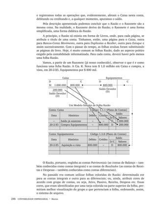 246 CONTABILIDADE EMPRESARIAL • Marion
e registramos todas as operações que, evidentemente, afetam o Caixa nesta conta,
debitando ou creditando e, a qualquer momento, apuramos o saldo.
Pela descrição apresentada podemos concluir que o Razão e o Razonete são a
mesma coisa. Na realidade, o Razonete deriva do Razão; o Razonete é uma forma
simplificada, uma forma didática do Razão.
A princípio, o Razão só existia em forma de Livros, onde, para cada página, se
atribuía o título de uma conta. Tínhamos, então, uma página para o Caixa, outra
para Bancos-Conta Movimento, outra para Duplicatas a Receber, outra para Estoque e
assim sucessivamente. Com o passar do tempo, as folhas avulsas foram substituindo
as páginas do livro. Hoje, é muito comum as folhas Razão, dado ao aspecto prático
exigido pela contabilidade informatizada. Para cada conta, deverá haver pelo menos
uma folha Razão.
Vamos, a partir de um Razonete (já nosso conhecido), observar o que é e como
funciona uma ficha Razão. A Cia. K. Nova tem $ 1,0 milhão em Caixa e compra, a
vista, em 20-2-X5, Equipamentos por $ 800 mil.
O Razão, portanto, engloba as contas Patrimoniais (as contas de Balanço – tam-
bém conhecidas como contas integrais) e as contas de Resultados (as contas de Recei-
tas e Despesas – também conhecidas como contas diferenciais).
No passado era comum utilizar folhas coloridas do Razão: determinada cor
para as contas integrais e outra para as diferenciais; ou, ainda, atribuir cores de
acordo com grupo de contas, ou seja, Ativo, Passivo, Receita, Despesa etc. Essas
cores, que eram identificadas por uma tarja colorida na parte superior da folha, per-
mitiam melhor visualização do grupo a que pertenciam a folha, ordenando, assim,
o sistema de arquivo.
Livro 1.indb 246
Livro 1.indb 246 2/4/2015 13:28:02
2/4/2015 13:28:02
 