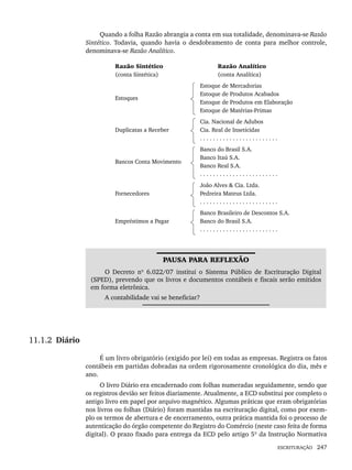 ESCRITURAÇÃO 247
Quando a folha Razão abrangia a conta em sua totalidade, denominava-se Razão
Sintético. Todavia, quando havia o desdobramento de conta para melhor controle,
denominava-se Razão Analítico.
Razão Sintético
(conta Sintética)
Razão Analítico
(conta Analítica)
Estoques
Estoque de Mercadorias
Estoque de Produtos Acabados
Estoque de Produtos em Elaboração
Estoque de Matérias-Primas
Duplicatas a Receber
Cia. Nacional de Adubos
Cia. Real de Inseticidas
. . . . . . . . . . . . . . . . . . . . . . . .
Bancos Conta Movimento
Banco do Brasil S.A.
Banco Itaú S.A.
Banco Real S.A.
. . . . . . . . . . . . . . . . . . . . . . . .
Fornecedores
João Alves & Cia. Ltda.
Pedreira Mateus Ltda.
. . . . . . . . . . . . . . . . . . . . . . . .
Empréstimos a Pagar
Banco Brasileiro de Descontos S.A.
Banco do Brasil S.A.
. . . . . . . . . . . . . . . . . . . . . . . .
PAUSA PARA REFLEXÃO
O Decreto nº 6.022/07 institui o Sistema Público de Escrituração Digital
(SPED), prevendo que os livros e documentos contábeis e fiscais serão emitidos
em forma eletrônica.
A contabilidade vai se beneficiar?
11.1.2 Diário
É um livro obrigatório (exigido por lei) em todas as empresas. Registra os fatos
contábeis em partidas dobradas na ordem rigorosamente cronológica do dia, mês e
ano.
O livro Diário era encadernado com folhas numeradas seguidamente, sendo que
os registros devião ser feitos diariamente. Atualmente, a ECD substitui por completo o
antigo livro em papel por arquivo magnético. Algumas práticas que eram obrigatórias
nos livros ou folhas (Diário) foram mantidas na escrituração digital, como por exem-
plo os termos de abertura e de encerramento, outra prática mantida foi o processo de
autenticação do órgão competente do Registro do Comércio (neste caso feita de forma
digital). O prazo fixado para entrega da ECD pelo artigo 5º da Instrução Normativa
Livro 1.indb 247
Livro 1.indb 247 2/4/2015 13:28:02
2/4/2015 13:28:02
 