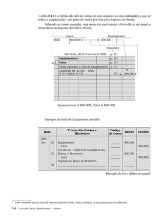 248 CONTABILIDADE EMPRESARIAL • Marion
1.420/2013 é o último dia útil de Junho do ano seguinte ao ano-calendário a que se
refere a escrituração,2
sob pena de multa prevista pelo Imposto de Renda.
Voltando ao nosso exemplo, veja como era escriturado o livro diário em papel e
como ficou no arquivo eletrônico (ECD).
Exemplo de ficha de lançamento contábil:
Data
Títulos das Contas e
Históricos
Código
da Conta
Débito Crédito
20X5
fev. 20
26
28
Equipamentos
Caixa
N.F. 25.451 – Série B de Calígula & Cia.
Bancos c/ Movimento
Caixa
Depósito no Banco do Brasil S.A.
___________________________________
___________________________________
_______
_______
_______
_______
_______
_______
800.000
900.000
_______
800.000
900.000
_______
Exemplo de livro diário em papel.
2
Cabe comentar que no caso de eventos especiais (cisão, fusão, extinção...) este prazo pode ser diferente.
Livro 1.indb 248
Livro 1.indb 248 2/4/2015 13:28:02
2/4/2015 13:28:02
 
