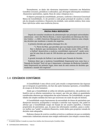 6 CONTABILIDADE EMPRESARIAL • Marion
Normalmente, os dados são elementos importantes constantes nos Relatórios
Contábeis (resumos, periódicos e ordenados), que abrangem informações econômico-
-financeiras (patrimônio, capital, fluxo de caixa e despesas etc.).
O objetivo principal da contabilidade, portanto, conforme a Estrutura Conceitual
Básica da Contabilidade, é o de permitir a cada grupo principal de usuários a avalia-
ção da situação econômica e financeira da entidade, num sentido estático, bem como
fazer inferências sobre suas tendências futuras.
PAUSA PARA REFLEXÃO
Depois de consultar estudiosos da administração nas principais universidades
americanas – entre eles Warren Bennis, o maior especialista em liderança dos Esta-
dos Unidos –, a AMA (American Management Association) elaborou uma relação
das decisões que mudaram o mundo dos negócios.
A primeira decisão que ganhou destaque foi a de:
“1. Pierre du Pont, que percebeu que sua empresa precisava gerir me-
lhor o dinheiro que movimentava. Sob sua direção (entre 1902 e 1940),
a DuPont2
desenvolveu a moderna contabilidade empresarial”, sendo certo
que há uma lista de mais de 100 decisões que mudaram o mundo dos ne-
gócios.
A grande invenção da DuPont é um modelo para Tomada de Decisão.
Podemos dizer que a moderna Contabilidade Empresarial tem como foco a
Tomada de Decisão? Você crê que é importante o destaque da Moderna Contabili-
dade Empresarial em primeiro lugar, entre mais de uma centena de decisões que
mudaram o mundo dos negócios?
2
1.4 CENÁRIOS CONTÁBEIS
A Contabilidade é uma ciência social, pois estuda o comportamento das riquezas
que se integram no patrimônio, em face das ações humanas (portanto, a Contabilida-
de ocupa-se de fatos humanos).
Ainda que a Contabilidade se utilize de métodos quantitativos, não podemos con-
fundi-la com as ciências matemáticas (ou exatas), que têm por objeto as quantidades
consideradas abstratas que independem das ações humanas. Na Contabilidade, as quan-
tidades são simples medidas dos fatos que ocorreram em razão da ação do homem.
A Contabilidade surgiu basicamente da necessidade de donos de patrimônio que
desejavam mensurar, acompanhar a variação e controlar suas riquezas. Daí, poder-se
afirmar que a Contabilidade surgiu em função de um usuário específico, o homem
proprietário de patrimônio, que, de posse das informações contábeis, passa a conhe-
cer melhor sua “saúde” econômico-financeira, tendo dados para propiciar tomada de
decisões mais adequadas.
Podemos chamar de cenários contábeis primitivos o ambiente em que as entidades
comerciais e industriais estavam num estágio embrionário (em relação a nossos dias),
2
O modelo DuPont é tratado no nosso livro Análises das Demonstrações Contábeis/Atlas.
Livro 1.indb 6
Livro 1.indb 6 2/4/2015 13:27:32
2/4/2015 13:27:32
 