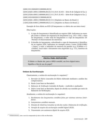 ESCRITURAÇÃO 249
|I200|101|02022015|800000,00|N|
|I250|2328.5.0001|1800000,00|D|111||N.F. 25.451 – Série B de Calígula & Cia.||
|I250|2328.0.0001|1800000,00|C|111||N.F. 25.451 – Série B de Calígula & Cia.||
|I200|102102022015|900000,00|N|
|I250|2328.1.0001||900000,00|D|111||Depósito no Banco do Brasil.||
|1250|2328.0.0001||900000,00|C|111||Depósito no Banco do Brasil.||
Exemplo de livro diário no ECD (O lançamento e o diário são um único item)
Observações:
1. A capa do lançamento é identificada no registro I200. Indicamos no exem-
plo acima o número de sequencia do lançamento (e.g. 101 e 102), a data
do lançamento, o valor total do lançamento e o tipo do lançamento (N-
-Normal e E-Encerramento do exercício).
2. O detalhe do lançamento, subordinado a capa do lançamento é identifica-
do no registro I250. Indicamos no exemplo acima a conta (2328.0.0001
– Caixa), o valor, o indicador da natureza da partida (e.g. D-Débito e C-
-Crédito), local onde o documento esta arquivado (e.g. 111), histórico do
lançamento.
PAUSA PARA REFLEXÃO
O Diário e o Razão são, para o SPED contábil, um livro digital único.
Significa o fim do uso do papel?
Ordem da Escrituração
Classicamente, a ordem de escrituração é a seguinte):3
1. Borrador do Diário (rascunho do Diário elaborado mediante a análise dos
comprovantes).
2. Razão (com base no Borrador).
3. Balancete de Verificação (extraído do Razão – conferido e analisado).
4. Diário (com base no Borrador, depois de aferida sua exatidão por meio do
Balancete de Verificação).
Atualmente, a ordem de escrituração é a seguinte):
1. Recebimento dos lançamentos contábeis feitos por sistemas externos (inter-
faces).
2. Lançamentos contábeis manuais.
3. Emissão de relatórios/consultas na tela dos razões e balancetes de verificação.
4. Geração do arquivo da escrituração contábil digital (ECD).
5. Transmissão com assinatura digital do arquivo ECD.
3
Evidentemente, com o uso do computador já não se fala em Borrador.
Livro 1.indb 249
Livro 1.indb 249 2/4/2015 13:28:02
2/4/2015 13:28:02
 