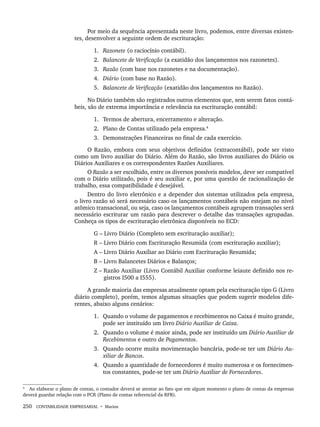 250 CONTABILIDADE EMPRESARIAL • Marion
Por meio da sequência apresentada neste livro, podemos, entre diversas existen-
tes, desenvolver a seguinte ordem de escrituração:
1. Razonete (o raciocínio contábil).
2. Balancete de Verificação (a exatidão dos lançamentos nos razonetes).
3. Razão (com base nos razonetes e na documentação).
4. Diário (com base no Razão).
5. Balancete de Verificação (exatidão dos lançamentos no Razão).
No Diário também são registrados outros elementos que, sem serem fatos contá-
beis, são de extrema importância e relevância na escrituração contábil:
1. Termos de abertura, encerramento e alteração.
2. Plano de Contas utilizado pela empresa.4
3. Demonstrações Financeiras no final de cada exercício.
O Razão, embora com seus objetivos definidos (extracontábil), pode ser visto
como um livro auxiliar do Diário. Além do Razão, são livros auxiliares do Diário os
Diários Auxiliares e os correspondentes Razões Auxiliares.
O Razão a ser escolhido, entre os diversos possíveis modelos, deve ser compatível
com o Diário utilizado, pois é seu auxiliar e, por uma questão de racionalização de
trabalho, essa compatibilidade é desejável.
Dentro do livro eletrônico e a depender dos sistemas utilizados pela empresa,
o livro razão só será necessário caso os lançamentos contábeis não estejam no nível
atômico transacional, ou seja, caso os lançamentos contábeis agrupem transações será
necessário escriturar um razão para descrever o detalhe das transações agrupadas.
Conheça os tipos de escrituração eletrônica disponíveis no ECD:
G – Livro Diário (Completo sem escrituração auxiliar);
R – Livro Diário com Escrituração Resumida (com escrituração auxiliar);
A – Livro Diário Auxiliar ao Diário com Escrituração Resumida;
B – Livro Balancetes Diários e Balanços;
Z – Razão Auxiliar (Livro Contábil Auxiliar conforme leiaute definido nos re-
gistros I500 a I555).
A grande maioria das empresas atualmente optam pela escrituração tipo G (Livro
diário completo), porém, temos algumas situações que podem sugerir modelos dife-
rentes, abaixo alguns cenários:
1. Quando o volume de pagamentos e recebimentos no Caixa é muito grande,
pode ser instituído um livro Diário Auxiliar de Caixa.
2. Quando o volume é maior ainda, pode ser instituído um Diário Auxiliar de
Recebimentos e outro de Pagamentos.
3. Quando ocorre muita movimentação bancária, pode-se ter um Diário Au-
xiliar de Bancos.
4. Quando a quantidade de fornecedores é muito numerosa e os fornecimen-
tos constantes, pode-se ter um Diário Auxiliar de Fornecedores.
4
Ao elaborar o plano de contas, o contador deverá se atentar ao fato que em algum momento o plano de contas da empresas
deverá guardar relação com o PCR (Plano de contas referencial da RFB).
Livro 1.indb 250
Livro 1.indb 250 2/4/2015 13:28:02
2/4/2015 13:28:02
 