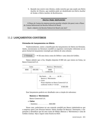 ESCRITURAÇÃO 251
5. Quando isso ocorre com clientes, então convém que seja usado um Diário
Auxiliar de Clientes, que também pode ser desdobrado em Diário Auxiliar
de Vendas e Diário Auxiliar de Recebimentos.
PAUSA PARA REFLEXÃO
O Plano de Contas da empresa precisa guardar relação (de-para) com o Plano
de Contas Referencial da Receita Federal do Brasil.
Qual o objetivo da Receita Federal do Brasil com isto?
11.2 LANÇAMENTOS CONTÁBEIS
Fórmulas de Lançamentos no Diário
Tradicionalmente, existe a classificação dos lançamentos de Diário em fórmulas.
Assim, encontramos na literatura contábil as seguintes convenções referentes ao as-
pecto formal do lançamento (exemplo por diários de uma coluna).
1ª Fórmula Há uma única conta de Débito e uma única de Crédito.
Vamos admitir que a Cia. Simples deposita $ 800 mil, que estava no Caixa, no
Banco Comercial S.A.
Caixa Bancos c/ Movimento
$$$$ 800.000 $$$$
800.000
São Paulo, . . . de . . . . . . . de 20 . . .
Bancos c/ Movimento
a Caixa
Nosso depósito no Banco Comercial S.A.
conforme recibo nº 16.421 . . . . . . . . . .
$ 800.000
Esse lançamento poderia ser detalhado com a criação de subcontas:
Bancos c/ Movimento
Banco Comercial S.A.
a Caixa
– histórico . . . . . . . . . . . . 800.000
Nesse caso, poderíamos ter um controle contábil por Banco (admitindo-se que
a empresa opere com diversos bancos: Diário Auxiliar de Bancos). Entretanto, o im-
portante é identificar que há uma conta de Débito (Bancos c/ Movimento) e uma de
Crédito (Caixa). Veja a seguir como ficaria no ECD:
Livro 1.indb 251
Livro 1.indb 251 2/4/2015 13:28:02
2/4/2015 13:28:02
 