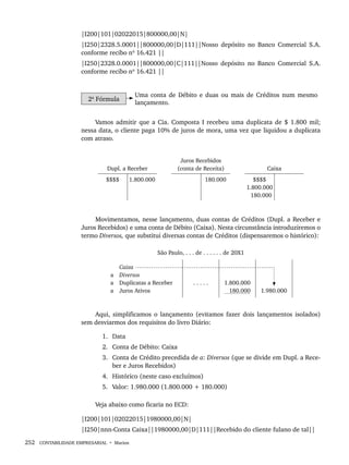 252 CONTABILIDADE EMPRESARIAL • Marion
|I200|101|02022015|800000,00|N|
|I250|2328.5.0001||800000,00|D|111||Nosso depósito no Banco Comercial S.A.
conforme recibo nº 16.421 ||
|I250|2328.0.0001||800000,00|C|111||Nosso depósito no Banco Comercial S.A.
conforme recibo nº 16.421 ||
2ª Fórmula
Uma conta de Débito e duas ou mais de Créditos num mesmo
lançamento.
Vamos admitir que a Cia. Composta I recebeu uma duplicata de $ 1.800 mil;
nessa data, o cliente paga 10% de juros de mora, uma vez que liquidou a duplicata
com atraso.
Dupl. a Receber
Juros Recebidos
(conta de Receita) Caixa
$$$$ 1.800.000 180.000 $$$$
1.800.000
180.000
Movimentamos, nesse lançamento, duas contas de Créditos (Dupl. a Receber e
Juros Recebidos) e uma conta de Débito (Caixa). Nesta circunstância introduziremos o
termo Diversos, que substitui diversas contas de Créditos (dispensaremos o histórico):
São Paulo, . . . de . . . . . . de 20X1
Caixa
a Diversos
a Duplicatas a Receber
a Juros Ativos
. . . . . 1.800.000
180.000 1.980.000
Aqui, simplificamos o lançamento (evitamos fazer dois lançamentos isolados)
sem desviarmos dos requisitos do livro Diário:
1. Data
2. Conta de Débito: Caixa
3. Conta de Crédito precedida de a: Diversos (que se divide em Dupl. a Rece-
ber e Juros Recebidos)
4. Histórico (neste caso excluímos)
5. Valor: 1.980.000 (1.800.000 + 180.000)
Veja abaixo como ficaria no ECD:
|I200|101|02022015|1980000,00|N|
|I250|nnn-Conta Caixa||1980000,00|D|111||Recebido do cliente fulano de tal||
Livro 1.indb 252
Livro 1.indb 252 2/4/2015 13:28:03
2/4/2015 13:28:03
 
