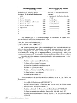 254 CONTABILIDADE EMPRESARIAL • Marion
Encerramentos das Despesas
(2ª fórmula)
Encerramentos das Receitas
(3ª fórmula)
São Paulo, 31 de dezembro de 20X1
Apuração do Resultado do Exercício
(ARE)
a Diversos
a Despesa de Salários $$$$
a Despesa de Material de Escritório $$$$
a Despesa de Juros $$$$
a Despesa de Manutenção $$$$
a Depreciação $$$$
a _____________________ $$$$
a _____________________ $$$$
a _____________________ $$$$
São Paulo, 31 de dezembro de 20X1
Diversos
a Apuração do Resultado do Exercício
(ARE)
Receita Bruta $$$$
Receita de Juros $$$$
Receitas Diversas $$$$
_______________ $$$$
_______________ $$$$
_______________ $$$$
_______________ $$$$
_______________ $$$$
Cabe comentar que na ECD temos dois tipos de lançamento (N-Normal e o E-
-Encerramento), veja abaixo um exemplo de cada:
|I200|101|02022015|2200000,00|N|
|I200|900|02022015|2200000,00|E|
Nas empresas, encontramos vários outros livros que não são propriamente con-
tábeis e, sim, fiscais, sociais e, ainda, por necessidade administrativa. Às vezes, pode
ocorrer a conjugação, para efeito de racionalização de livro fiscal com um livro contá-
bil, mas isso não é regra e, sim, exceção. Os livros que são mais comuns e que apenas
vamos mencionar, antes de tratarmos dos Sistemas de Contabilidade, são os seguintes:
Como Livros Sociais, exigidos para as Sociedades Anônimas conforme a Lei nº
6.404/76, destacamos:
• Registro de Atas de Assembleias Gerais.
• Registro de Presença de Acionistas.
• Registro de Atas de Reuniões da Diretoria.
• Registro de Ações Nominativas.
• Registro de Transferência de Ações Nominativas.
• Registro de Partes Beneficiárias.
• Registro de Debêntures etc.
Como Livros Fiscais obrigatórios exigidos pela legislação do IR, IPI, ICMS e ISS
destacamos:
• Inventário. (Substituído pela EFD-ICMS/IPI)
• Apuração do Lucro Real. (Substituído pela ECF-Escrituração contábil fiscal)
• Razão Auxiliar. (Incorporado na ECD)
• Registro de Entrada de Mercadorias. (Substituído pela EFD-ICMS/IPI)
• Registro de Saída de Mercadorias. (Substituído pela EFD-ICMS/IPI)
• Registro de Controle de Produção e do Estoque (a ser substituído pela EFD
ICMS/IPI)
Livro 1.indb 254
Livro 1.indb 254 2/4/2015 13:28:03
2/4/2015 13:28:03
 