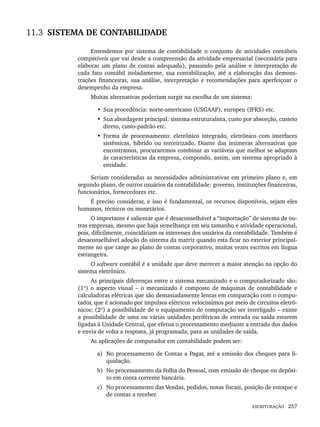 ESCRITURAÇÃO 257
11.3 SISTEMA DE CONTABILIDADE
Entendemos por sistema de contabilidade o conjunto de atividades contábeis
compatíveis que vai desde a compreensão da atividade empresarial (necessária para
elaborar um plano de contas adequado), passando pela análise e interpretação de
cada fato contábil isoladamente, sua contabilização, até a elaboração das demons-
trações financeiras, sua análise, interpretação e recomendações para aperfeiçoar o
desempenho da empresa.
Muitas alternativas poderiam surgir na escolha de um sistema:
• Sua procedência: norte-americano (USGAAP), europeu (IFRS) etc.
• Sua abordagem principal: sistema estruturalista, custo por absorção, custeio
direto, custo-padrão etc.
• Forma de processamento: eletrônico integrado, eletrônico com interfaces
sistêmicas, híbrido ou terceirizado. Diante das inúmeras alternativas que
encontramos, procuraremos combinar as variáveis que melhor se adaptam
às características da empresa, compondo, assim, um sistema apropriado à
entidade.
Seriam consideradas as necessidades administrativas em primeiro plano e, em
segundo plano, de outros usuários da contabilidade: governo, instituições financeiras,
funcionários, fornecedores etc.
É preciso considerar, e isso é fundamental, os recursos disponíveis, sejam eles
humanos, técnicos ou monetários.
O importante é salientar que é desaconselhável a “importação” de sistema de ou-
tras empresas, mesmo que haja semelhança em seu tamanho e atividade operacional,
pois, dificilmente, coincidiriam os interesses dos usuários da contabilidade. Também é
desaconselhável adoção do sistema da matriz quando esta ficar no exterior principal-
mente no que tange ao plano de contas corporativo, muitas vezes escritos em língua
estrangeira.
O software contábil é a unidade que deve merecer a maior atenção na opção do
sistema eletrônico.
As principais diferenças entre o sistema mecanizado e o computadorizado são:
(1º) o aspecto visual – o mecanizado é composto de máquinas de contabilidade e
calculadoras elétricas que são demasiadamente lentas em comparação com o compu-
tador, que é acionado por impulsos elétricos velocíssimos por meio de circuitos eletrô-
nicos; (2º) a possibilidade de o equipamento de computação ser interligado – existe
a possibilidade de uma ou várias unidades periféricas de entrada ou saída estarem
ligadas à Unidade Central, que efetua o processamento mediante a entrada dos dados
e envia de volta a resposta, já programada, para as unidades de saída.
As aplicações de computador em contabilidade podem ser:
a) No processamento de Contas a Pagar, até a emissão dos cheques para li-
quidação.
b) No processamento da Folha do Pessoal, com emissão de cheque ou depósi-
to em conta corrente bancária.
c) No processamento das Vendas, pedidos, notas fiscais, posição de estoque e
de contas a receber.
Livro 1.indb 257
Livro 1.indb 257 2/4/2015 13:28:04
2/4/2015 13:28:04
 