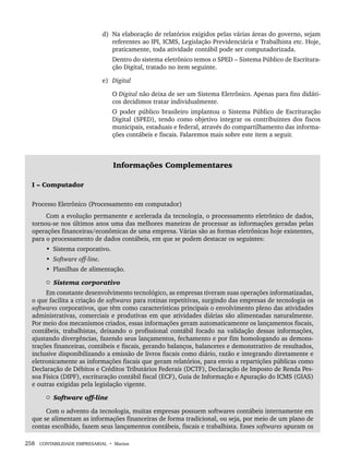 258 CONTABILIDADE EMPRESARIAL • Marion
d) Na elaboração de relatórios exigidos pelas várias áreas do governo, sejam
referentes ao IPI, ICMS, Legislação Previdenciária e Trabalhista etc. Hoje,
praticamente, toda atividade contábil pode ser computadorizada.
Dentro do sistema eletrônico temos o SPED – Sistema Público de Escritura-
ção Digital, tratado no item seguinte.
e) Digital
O Digital não deixa de ser um Sistema Eletrônico. Apenas para fins didáti-
cos decidimos tratar individualmente.
O poder público brasileiro implantou o Sistema Público de Escrituração
Digital (SPED), tendo como objetivo integrar os contribuintes dos fiscos
municipais, estaduais e federal, através do compartilhamento das informa-
ções contábeis e fiscais. Falaremos mais sobre este item a seguir.
Informações Complementares
I – Computador
Processo Eletrônico (Processamento em computador)
Com a evolução permanente e acelerada da tecnologia, o processamento eletrônico de dados,
tornou-se nos últimos anos uma das melhores maneiras de processar as informações geradas pelas
operações financeiras/econômicas de uma empresa. Várias são as formas eletrônicas hoje existentes,
para o processamento de dados contábeis, em que se podem destacar os seguintes:
• Sistema corporativo.
• Software off-line.
• Planilhas de alimentação.
 Sistema corporativo
Em constante desenvolvimento tecnológico, as empresas tiveram suas operações informatizadas,
o que facilita a criação de softwares para rotinas repetitivas, surgindo das empresas de tecnologia os
softwares corporativos, que têm como características principais o envolvimento pleno das atividades
administrativas, comerciais e produtivas em que atividades diárias são alimentadas naturalmente.
Por meio dos mecanismos criados, essas informações geram automaticamente os lançamentos fiscais,
contábeis, trabalhistas, deixando o profissional contábil focado na validação dessas informações,
ajustando divergências, fazendo seus lançamentos, fechamento e por fim homologando as demons-
trações financeiras, contábeis e fiscais, gerando balanços, balancetes e demonstrativo de resultados,
inclusive disponibilizando a emissão de livros fiscais como diário, razão e integrando diretamente e
eletronicamente as informações fiscais que geram relatórios, para envio a repartições públicas como
Declaração de Débitos e Créditos Tributários Federais (DCTF), Declaração de Imposto de Renda Pes-
soa Física (DIPF), escrituração contábil fiscal (ECF), Guia de Informação e Apuração do ICMS (GIAS)
e outras exigidas pela legislação vigente.
 Software off-line
Com o advento da tecnologia, muitas empresas possuem softwares contábeis internamente em
que se alimentam as informações financeiras de forma tradicional, ou seja, por meio de um plano de
contas escolhido, fazem seus lançamentos contábeis, fiscais e trabalhista. Esses softwares apuram os
Livro 1.indb 258
Livro 1.indb 258 2/4/2015 13:28:04
2/4/2015 13:28:04
 