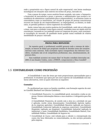 A CONTABILIDADE E O CONTADOR 7
onde o proprietário era a figura central da ação empresarial, com lentas mudanças
tecnológicas em situações mais estáveis em termos de preço, mercado etc.
Com o passar do tempo, novos usuários foram surgindo, tais como: o banqueiro,
o fornecedor de mercadorias a prazo, o governo, o administrador (que recebeu a in-
cumbência de administrar o patrimônio para o empreendedor), os acionistas (tanto os
controladores como os minoritários, em virtude de grupos de pessoas concentrarem
recursos em função de um empreendimento), os empregadores, os clientes, os sindi-
catos, os partidos políticos e outros segmentos da sociedade.
Assim, temos hoje um cenário moderno da Contabilidade, onde não se volta para
o dono, mas para a entidade (como figura central), entidades estas em rápido nível de
crescimento, tornando-se (ou podendo tornar-se) empresas de porte, num crescimen-
to tecnológico de mercado, de qualidade muito grande numa realidade de relativa
instabilidade de preços e mercado.
PAUSA PARA REFLEXÃO
De maneira geral, o profissional contábil gerencia todo o sistema de infor-
mação, os bancos de dados que propiciam tomada de decisões tanto dos usuários
internos como externos. Toda sociedade espera transparência dos Informes Con-
tábeis, resultados não só de competência profissional, mas, simultaneamente, de
postura ética.
Esta realidade acontece em nossos dias? As fraudes contábeis detectadas em
2001/2 nos Estados Unidos, como a ENRON, comprometem a Ética Contábil?
1.5 CONTABILIDADE COMO PROFISSÃO
A Contabilidade é uma das áreas que mais proporcionam oportunidades para o
profissional. O estudante que optou por um curso superior de Contabilidade terá inú-
meras alternativas, entre as quais citaremos as seguintes:
Contador
É o profissional que exerce as funções contábeis, com formação superior do ensi-
no Contábil (Bacharel em Ciências Contábeis).
• Contabilidade Financeira: é a contabilidade geral, necessária a todas as em-
presas. Fornece informações básicas a seus usuários e é obrigatória para fins
fiscais.
A Contabilidade Financeira, de acordo com a área ou a atividade em que
é aplicada, recebe várias denominações: Contabilidade Agrícola (aplica-
da às empresas agrícolas); Contabilidade Bancária (aplicada aos bancos);
Contabilidade Comercial (aplicada às empresas comerciais); Contabilidade
Hospitalar (aplicada aos hospitais); Contabilidade Industrial (aplicada às
indústrias); e mais: Contabilidade Imobiliária, Contabilidade Pastoril, Con-
tabilidade Pública, Contabilidade de Seguros etc.
• Contabilidade de Custos: está voltada para o cálculo e a interpretação dos
custos dos bens fabricados ou comercializados, ou dos serviços prestados
pela empresa.
Livro 1.indb 7
Livro 1.indb 7 2/4/2015 13:27:32
2/4/2015 13:27:32
 