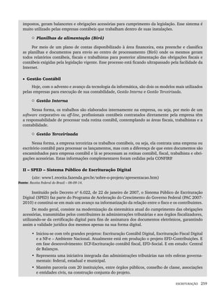ESCRITURAÇÃO 259
impostos, geram balancetes e obrigações acessórias para cumprimento da legislação. Esse sistema é
muito utilizado pelas empresas contábeis que trabalham dentro de suas instalações.
 Planilhas de alimentação (Birô)
Por meio de um plano de contas disponibilizado à área financeira, esta preenche e classifica
as planilhas e documentos para envio ao centro de processamento (Birô) onde os mesmos geram
todos relatórios contábeis, fiscais e trabalhistas para posterior alimentação das obrigações fiscais e
contábeis exigidas pela legislação vigente. Esse processo está ficando ultrapassado pela facilidade da
Internet.
• Gestão Contábil
Hoje, com o advento e avanço da tecnologia da informática, são dois os modelos mais utilizados
pelas empresas para execução de sua contabilidade, Gestão Interna e Gestão Terceirizada.
 Gestão Interna
Nessa forma, os trabalhos são elaborados internamente na empresa, ou seja, por meio de um
software corporativo ou off-line, profissionais contábeis contratados diretamente pela empresa têm
a responsabilidade de processar toda rotina contábil, contemplando as áreas fiscais, trabalhistas e a
contabilidade.
 Gestão Terceirizada
Nessa forma, a empresa terceiriza os trabalhos contábeis, ou seja, ela contrata uma empresa ou
escritório contábil para processar os lançamentos, mas com a diferença de que estes documentos são
encaminhados para empresa contábil e lá se processam as rotinas contábil, fiscal, trabalhista e obri-
gações acessórias. Estas informações complementares foram cedidas pela CONFIRP
.
II – SPED – Sistema Público de Escrituração Digital
(site: www1.receita.fazenda.gov.br/sobre-o-projeto/apresentacao.htm)
Fonte: Receita Federal do Brasil – 06-09-14.
Instituído pelo Decreto nº 6.022, de 22 de janeiro de 2007, o Sistema Público de Escrituração
Digital (SPED) faz parte do Programa de Aceleração do Crescimento do Governo Federal (PAC 2007-
2010) e constitui-se em mais um avanço na informatização da relação entre o fisco e os contribuintes.
De modo geral, consiste na modernização da sistemática atual do cumprimento das obrigações
acessórias, transmitidas pelos contribuintes às administrações tributárias e aos órgãos fiscalizadores,
utilizando-se da certificação digital para fins de assinatura dos documentos eletrônicos, garantindo
assim a validade jurídica dos mesmos apenas na sua forma digital.
• Iniciou-se com três grandes projetos: Escrituração Contábil Digital, Escrituração Fiscal Digital
e a NF-e – Ambiente Nacional. Atualmente está em produção o projeto EFD-Contribuições. E
em fase desenvolvimento: ECF-Escrituração contábil fiscal, EFD-Social. E em estudo: Central
de Balanços.
• Representa uma iniciativa integrada das administrações tributárias nas três esferas governa-
mentais: federal, estadual e municipal.
• Mantém parceria com 20 instituições, entre órgãos públicos, conselho de classe, associações
e entidades civis, na construção conjunta do projeto.
Livro 1.indb 259
Livro 1.indb 259 2/4/2015 13:28:05
2/4/2015 13:28:05
 