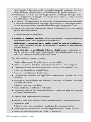 260 CONTABILIDADE EMPRESARIAL • Marion
• Firma Protocolos de Cooperação com 27 empresas do setor privado, participantes do projeto-
-piloto, objetivando o desenvolvimento e o disciplinamento dos trabalhos conjuntos.
• Possibilita, com as parcerias fisco-empresas, planejamento e identificação de soluções anteci-
padas no cumprimento das obrigações acessórias, em face às exigências a serem requeridas
pelas administrações tributárias.
• Faz com que a efetiva participação dos contribuintes na definição dos meios de atendimento
às obrigações tributárias acessórias exigidas pela legislação tributária contribua para aprimo-
rar esses mecanismos e confira a esses instrumentos maior grau de legitimidade social.
• Estabelece um novo tipo de relacionamento, baseado na transparência mútua, com reflexos
positivos para toda a sociedade.
O SPED tem como objetivos, entre outros:
• Promover a integração dos fiscos, mediante a padronização e compartilhamento das
informações contábeis e fiscais, respeitadas as restrições legais.
• Racionalizar e uniformizar as obrigações acessórias para os contribuintes,
com o estabelecimento de transmissão única de distintas obrigações acessórias de diferentes
órgãos fiscalizadores.
• Tornar mais célere a identificação de ilícitos tributários, com a melhoria do con-
trole dos processos, a rapidez no acesso às informações e a fiscalização mais efetiva das ope-
rações com o cruzamento de dados e auditoria eletrônica.
Para tal, foram adotas as seguintes premissas:
• Propiciar melhor ambiente de negócios para as empresas no País;
• Eliminar a concorrência desleal com o aumento da competitividade entre as empresas;
• O documento oficial é o documento eletrônico com validade jurídica para todos os fins;
• Utilizar a Certificação Digital padrão ICP Brasil;
• Promover o compartilhamento de informações;
• Criar na legislação comercial e fiscal a figura jurídica da Escrituração Digital e da Nota Fiscal
Eletrônica;
• Manutenção da responsabilidade legal pela guarda dos arquivos eletrônicos da Escrituração
Digital pelo contribuinte;
• Redução de custos para o contribuinte;
• Mínima interferência no ambiente do contribuinte;
• Disponibilizar aplicativos para emissão e transmissão da Escrituração Digital e da NF-e para
uso opcional pelo contribuinte.
E é esperado com o projeto os principais benefícios:
• Redução de custos com a dispensa de emissão e armazenamento de documentos em papel;
• Eliminação do papel;
• Redução de custos com a racionalização e simplificação das obrigações acessórias;
• Uniformização das informações que o contribuinte presta às diversas unidades federadas;
• Redução do envolvimento involuntário em práticas fraudulentas;
Livro 1.indb 260
Livro 1.indb 260 2/4/2015 13:28:05
2/4/2015 13:28:05
 