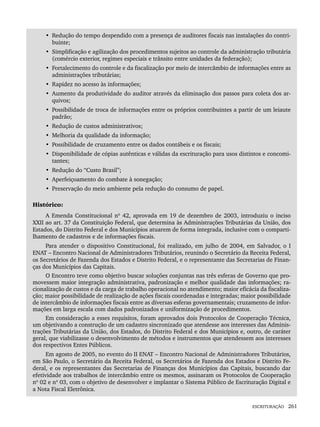 ESCRITURAÇÃO 261
• Redução do tempo despendido com a presença de auditores fiscais nas instalações do contri-
buinte;
• Simplificação e agilização dos procedimentos sujeitos ao controle da administração tributária
(comércio exterior, regimes especiais e trânsito entre unidades da federação);
• Fortalecimento do controle e da fiscalização por meio de intercâmbio de informações entre as
administrações tributárias;
• Rapidez no acesso às informações;
• Aumento da produtividade do auditor através da eliminação dos passos para coleta dos ar-
quivos;
• Possibilidade de troca de informações entre os próprios contribuintes a partir de um leiaute
padrão;
• Redução de custos administrativos;
• Melhoria da qualidade da informação;
• Possibilidade de cruzamento entre os dados contábeis e os fiscais;
• Disponibilidade de cópias autênticas e válidas da escrituração para usos distintos e concomi-
tantes;
• Redução do “Custo Brasil”;
• Aperfeiçoamento do combate à sonegação;
• Preservação do meio ambiente pela redução do consumo de papel.
Histórico:
A Emenda Constitucional nº 42, aprovada em 19 de dezembro de 2003, introduziu o inciso
XXII ao art. 37 da Constituição Federal, que determina às Administrações Tributárias da União, dos
Estados, do Distrito Federal e dos Municípios atuarem de forma integrada, inclusive com o comparti-
lhamento de cadastros e de informações fiscais.
Para atender o dispositivo Constitucional, foi realizado, em julho de 2004, em Salvador, o I
ENAT – Encontro Nacional de Administradores Tributários, reunindo o Secretário da Receita Federal,
os Secretários de Fazenda dos Estados e Distrito Federal, e o representante das Secretarias de Finan-
ças dos Municípios das Capitais.
O Encontro teve como objetivo buscar soluções conjuntas nas três esferas de Governo que pro-
movessem maior integração administrativa, padronização e melhor qualidade das informações; ra-
cionalização de custos e da carga de trabalho operacional no atendimento; maior eficácia da fiscaliza-
ção; maior possibilidade de realização de ações fiscais coordenadas e integradas; maior possibilidade
de intercâmbio de informações fiscais entre as diversas esferas governamentais; cruzamento de infor-
mações em larga escala com dados padronizados e uniformização de procedimentos.
Em consideração a esses requisitos, foram aprovados dois Protocolos de Cooperação Técnica,
um objetivando a construção de um cadastro sincronizado que atendesse aos interesses das Adminis-
trações Tributárias da União, dos Estados, do Distrito Federal e dos Municípios e, outro, de caráter
geral, que viabilizasse o desenvolvimento de métodos e instrumentos que atendessem aos interesses
dos respectivos Entes Públicos.
Em agosto de 2005, no evento do II ENAT – Encontro Nacional de Administradores Tributários,
em São Paulo, o Secretário da Receita Federal, os Secretários de Fazenda dos Estados e Distrito Fe-
deral, e os representantes das Secretarias de Finanças dos Municípios das Capitais, buscando dar
efetividade aos trabalhos de intercâmbio entre os mesmos, assinaram os Protocolos de Cooperação
nº 02 e nº 03, com o objetivo de desenvolver e implantar o Sistema Público de Escrituração Digital e
a Nota Fiscal Eletrônica.
Livro 1.indb 261
Livro 1.indb 261 2/4/2015 13:28:05
2/4/2015 13:28:05
 