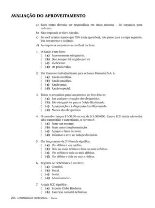 266 CONTABILIDADE EMPRESARIAL • Marion
AVALIAÇÃO DO APROVEITAMENTO
a) Estes testes deverão ser respondidos em cinco minutos – 30 segundos para
cada um.
b) Não responda se tiver dúvidas.
c) Se você acertar menos que 70% (sete questões), não passe para a etapa seguinte;
leia novamente o capítulo.
d) As respostas encontram-se no final do livro.
1. O Razão é um livro:
( ) a) Recentemente obrigatório.
( ) b) Que sempre foi exigido por lei.
( ) c) Ineficiente.
( ) d) De pouco valor.
2. Um Controle Individualizado para o Banco Financial S.A. é:
( ) a) Razão sintético.
( ) b) Razão analítico.
( ) c) Razão geral.
( ) d) Razão especial.
3. Todos os requisitos para lançamento do livro Diário:
( ) a) Em qualquer situação são obrigatórios.
( ) b) São obrigatórios para o Diário Bicolunado.
( ) c) A preposição a é dispensável no Bicolunado.
( ) d) Nunca são obrigatórios.
4. O contador lançou $ 500.00 em vez de $ 5.000.000. Caso o ECD ainda não tenha
sido transmitido e autenticado, o correto é:
( ) a) Fazer um estorno.
( ) b) Fazer uma complementação.
( ) c) Apagar e fazer de novo.
( ) d) Informar o erro no rodapé do Diário.
5. Um lançamento de 2ª fórmula significa:
( ) a) Um débito e um crédito.
( ) b) Dois ou mais débitos e dois ou mais créditos.
( ) c) Um crédito e dois ou mais débitos.
( ) d) Um débito e dois ou mais créditos.
6. Registro de Debêntures é um livro:
( ) a) Contábil.
( ) b) Fiscal.
( ) c) Social.
( ) d) Administrativo.
7. A sigla ECD significa:
( ) a) Esporte Clube Diadema.
( ) b) Exercício contábil definitivo.
Livro 1.indb 266
Livro 1.indb 266 2/4/2015 13:28:08
2/4/2015 13:28:08
 