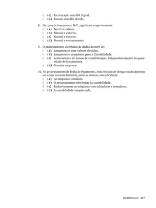 ESCRITURAÇÃO 267
( ) c) Escrituração contábil digital.
( ) d) Estorno contábil devido.
8. Os tipos de lançamento N/E, significam respetivamente:
( ) a) Neutro e elétron.
( ) b) Natural e estorno.
( ) c) Normal e estorno.
( ) d) Normal e encerramento.
9. O processamento eletrônico de dados decorre de:
( ) a) Lançamentos com valores elevados.
( ) b) Lançamentos complexos para a Contabilidade.
( ) c) Aceleramento do tempo de contabilização, independentemente da quan-
tidade de lançamentos.
( ) d) Grandes empresas.
10. No processamento de Folha de Pagamento, com emissão de cheque ou do depósito
em conta corrente bancária, pode-se utilizar, com eficiência:
( ) a) As máquinas contábeis.
( ) b) O processamento eletrônico da contabilidade.
( ) c) Exclusivamente as máquinas com saldadoras e somadores.
( ) d) A contabilidade maquinizada.
Livro 1.indb 267
Livro 1.indb 267 2/4/2015 13:28:08
2/4/2015 13:28:08
 