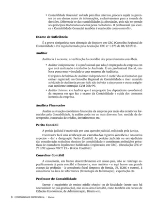 8 CONTABILIDADE EMPRESARIAL • Marion
• Contabilidade Gerencial: voltada para fins internos, procura suprir os geren-
tes de um elenco maior de informações, exclusivamente para a tomada de
decisões. Diferencia-se das contabilidades já abordadas, pois não se prende
aos princípios tradicionais aceitos pelos contadores. O profissional que exer-
ce a Contabilidade Gerencial também é conhecido como controller.
Exame de Suficiência
É a prova obrigatória para obtenção do Registro em CRC (Conselho Regional de
Contabilidade). Foi regulamentado pela Resolução CFC nº 1.373 de 08/12/2011.
Auditor
Auditoria é o exame, a verificação da exatidão dos procedimentos contábeis.
• Auditor Independente: é o profissional que não é empregado da empresa em
que está realizando o trabalho de Auditoria. É um profissional liberal, em-
bora possa estar vinculado a uma empresa de Auditoria.
O registro definitivo de Auditor Independente é conferido ao Contador que
estiver registrado no Conselho Regional de Contabilidade e tiver exercido
atividade de Auditoria por período não inferior a cinco anos e outras exigên-
cias conforme Instrução CVM 308/99.
• Auditor Interno: é o Auditor que é empregado (ou dependente econômico)
da empresa em que faz o exame da Contabilidade e cuida dos contratos
internos da empresa.
Analista Financeiro
Analisa a situação econômico-financeira da empresa por meio dos relatórios for-
necidos pela Contabilidade. A análise pode ter os mais diversos fins: medida de de-
sempenho, concessão de crédito, investimentos etc.
Perito Contábil
A perícia judicial é motivada por uma questão judicial, solicitada pela justiça.
O contador fará uma verificação na exatidão dos registros contábeis e em outros
aspectos – daí a designação Perito Contábil. As perícias judiciais ou extrajudiciais
são consideradas trabalhos técnicos de contabilidade e constituem atribuições priva-
tivas de contadores legalmente habilitados (registrados em CRC). (Resolução CFC nº
731/92 aprova NBCT 13 – Perícia Contábil.)
Consultor Contábil
A consultoria, em franco desenvolvimento em nosso país, não se restringe es-
pecificamente à parte contábil e financeira, mas também – e aqui houve um grande
avanço da profissão – à consultoria fiscal (Imposto de Renda, IPI, ICMS e outros), à
consultoria na área de informática (Tecnologia da Informação), exportação etc.
Professor de Contabilidade
Exerce o magistério de ensino médio técnico ou de faculdade (neste caso há
necessidade de pós-graduação), não só na área Contábil, como também em cursos de
Ciências Econômicas, de Administração, Direito etc.
Livro 1.indb 8
Livro 1.indb 8 2/4/2015 13:27:32
2/4/2015 13:27:32
 