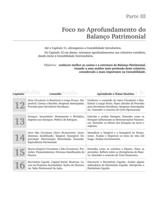 Parte III
Foco no Aprofundamento do
Balanço Patrimonial
Até o Capítulo 11, abrangemos a Contabilidade Introdutória.
Do Capítulo 12 em diante, iniciamos aprofundamentos nos relatórios contábeis,
dando início à Contabilidade Intermediária.
Objetivo: conhecer melhor as contas e a estrutura do Balanço Patrimonial,
visando a uma análise mais profunda deste relatório,
considerado o mais importante na Contabilidade.
12
Ativo Circulante (e Realizável a Longo Prazo). Dis-
ponível. Contas a Receber. Despesas Antecipadas.
Provisão para Devedores Duvidosos.
Conhecer o conteúdo do Ativo Circulante e Rea-
lizável a Longo Prazo. Fazer cálculos de Provisão
para Devedores Duvidosos, Despesas Antecipadas
etc. Entender o conceito de Ciclo Operacional.
13
Estoques. Inventários: Permanente e Periódico,
Imposto nos Estoques. Política de Estoques.
Calcular e avaliar Estoques. Entender como os
Estoques influenciam as Demonstrações Financei-
ras. Entender os efeitos dos Estoques no lucro e
imposto.
14
Ativo Não Circulante (Ativo Permanente). Inves-
timentos. Imobilizado. Tangível. Intangível. De-
preciação. Amortização. Reavaliação. Exaustão.
Equivalência Patrimonial.
Identificar o Tangível e o Intangível no Perma-
nente. Avaliar e Depreciar os itens de vida útil
longa. Avaliar investimentos.
15
Passivo Exigível (Circulante e Não Circulante). Pro-
visões. Financiamentos. Diversas classificações de
Passivo.
Entender como se constitui o Passivo. Fazer as
provisões. Refletir sobre as divergências do Passi-
vo. Entender o conceito de Ciclo Financeiro.
16
Patrimônio Líquido. Capital Social. Reservas. Lu-
cros ou Prejuízos Acumulados. Ações em Tesoura-
ria. Valor Patrimonial da Ação.
Estruturar o Patrimônio Líquido. Avaliar alguns
indicadores do Patrimônio Líquido. Interpretar o
Patrimônio Líquido.
Livro 1.indb 269
Livro 1.indb 269 2/4/2015 13:28:08
2/4/2015 13:28:08
 