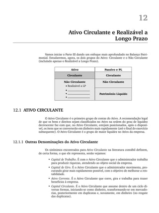 12
Ativo Circulante e Realizável a
Longo Prazo
Vamos iniciar a Parte III dando um enfoque mais aprofundado no Balanço Patri-
monial. Estudaremos, agora, os dois grupos do Ativo: Circulante e o Não Circulante
(incluindo apenas o Realizável a Longo Prazo).
12.1 ATIVO CIRCULANTE
O Ativo Circulante é o primeiro grupo de contas do Ativo. A recomendação legal
de que os bens e direitos sejam classificados no Ativo na ordem do grau de liquidez
decrescente faz com que, no Ativo Circulante, estejam posicionados, após o disponí-
vel, os itens que se converterão em dinheiro mais rapidamente (até o final do exercício
subsequente). O Ativo Circulante é o grupo de maior liquidez no Ativo da empresa.
12.1.1 Outras Denominações do Ativo Circulante
Os sinônimos encontrados para Ativo Circulante na literatura contábil definem,
de certa forma, o que ele representa, senão vejamos:
• Capital de Trabalho. É com o Ativo Circulante que o administrador trabalha
para produzir riquezas, atendendo ao objeto social da empresa.
• Capital de Giro. É o Ativo Circulante que o administrador movimenta, pro-
curando girar mais rapidamente possível, com o objetivo de melhorar a ren-
tabilidade.
• Ativo Corrente. É o Ativo Circulante que corre, gira e trabalha para trazer
benefícios à empresa.
• Capital Circulante. É o Ativo Circulante que assume dentro de um ciclo di-
versas formas, iniciando-se como dinheiro, transformando-se em mercado-
rias, posteriormente em duplicatas e, novamente, em dinheiro (no resgate
das duplicatas).
Livro 1.indb 271
Livro 1.indb 271 2/4/2015 13:28:08
2/4/2015 13:28:08
 