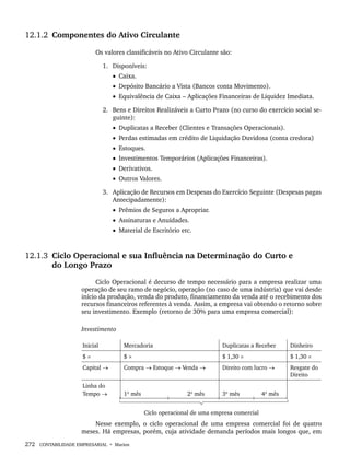 272 CONTABILIDADE EMPRESARIAL • Marion
12.1.2 Componentes do Ativo Circulante
Os valores classificáveis no Ativo Circulante são:
1. Disponíveis:
• Caixa.
• Depósito Bancário a Vista (Bancos conta Movimento).
• Equivalência de Caixa – Aplicações Financeiras de Liquidez Imediata.
2. Bens e Direitos Realizáveis a Curto Prazo (no curso do exercício social se-
guinte):
• Duplicatas a Receber (Clientes e Transações Operacionais).
• Perdas estimadas em crédito de Liquidação Duvidosa (conta credora)
• Estoques.
• Investimentos Temporários (Aplicações Financeiras).
• Derivativos.
• Outros Valores.
3. Aplicação de Recursos em Despesas do Exercício Seguinte (Despesas pagas
Antecipadamente):
• Prêmios de Seguros a Apropriar.
• Assinaturas e Anuidades.
• Material de Escritório etc.
12.1.3 Ciclo Operacional e sua Influência na Determinação do Curto e
do Longo Prazo
Ciclo Operacional é decurso de tempo necessário para a empresa realizar uma
operação de seu ramo de negócio, operação (no caso de uma indústria) que vai desde
início da produção, venda do produto, financiamento da venda até o recebimento dos
recursos financeiros referentes à venda. Assim, a empresa vai obtendo o retorno sobre
seu investimento. Exemplo (retorno de 30% para uma empresa comercial):
Investimento
Inicial Mercadoria Duplicatas a Receber Dinheiro
$ × $ × $ 1,30 × $ 1,30 ×
Capital → Compra → Estoque → Venda → Direito com lucro → Resgate do
Direito
Linha do
Tempo → 1º mês 2º mês 3º mês 4º mês
Ciclo operacional de uma empresa comercial
Nesse exemplo, o ciclo operacional de uma empresa comercial foi de quatro
meses. Há empresas, porém, cuja atividade demanda períodos mais longos que, em
Livro 1.indb 272
Livro 1.indb 272 2/4/2015 13:28:08
2/4/2015 13:28:08
 