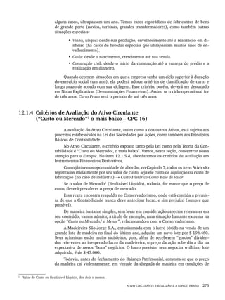 ATIVO CIRCULANTE E REALIZÁVEL A LONGO PRAZO 273
alguns casos, ultrapassam um ano. Temos casos esporádicos de fabricantes de bens
de grande porte (navios, turbinas, grandes transformadores), como também outras
situações especiais:
• Vinho, uísque: desde sua produção, envelhecimento até a realização em di-
nheiro (há casos de bebidas especiais que ultrapassam muitos anos de en-
velhecimento).
• Gado: desde o nascimento, crescimento até sua venda.
• Construção civil: desde o início da construção até a entrega do prédio e a
realização em dinheiro.
Quando ocorrem situações em que a empresa tenha um ciclo superior à duração
do exercício social (um ano), ela poderá adotar critérios de classificação de curto e
longo prazo de acordo com sua ciclagem. Esse critério, porém, deverá ser destacado
em Notas Explicativas (Demonstrações Financeiras). Assim, se o ciclo operacional for
de três anos, Curto Prazo será o período de até três anos.
12.1.4 Critérios de Avaliação do Ativo Circulante
(“Custo ou Mercado”1
o mais baixo – CPC 16)
A avaliação do Ativo Circulante, assim como a dos outros Ativos, está sujeita aos
preceitos estabelecidos na Lei das Sociedades por Ações, como também aos Princípios
Básicos de Contabilidade.
No Ativo Circulante, o critério exposto tanto pela Lei como pela Teoria da Con-
tabilidade é “Custo ou Mercado1
, o mais baixo”. Vamos, nesta seção, concentrar nossa
atenção para o Estoque. No item 12.1.5.4, abordaremos os critérios de Avaliação em
Instrumentos Financeiros Derivativos.
Como já tivemos oportunidade de abordar, no Capítulo 7, todos os itens Ativo são
registrados inicialmente por seu valor de custo, seja ele custo de aquisição ou custo de
fabricação (no caso de indústria) → Custo Histórico Como Base de Valor.
Se o valor de Mercado1
(Realizável Líquido), todavia, for menor que o preço de
custo, deverá prevalecer o preço de mercado.
Essa regra encontra respaldo no Conservadorismo, onde está contida a premis-
sa de que a Contabilidade nunca deve antecipar lucro, e sim prejuízo (sempre que
possível).
De maneira bastante simples, sem levar em consideração aspectos relevantes em
seu conteúdo, vamos admitir, a título de exemplo, uma situação bastante extrema na
opção “Custo ou Mercado,1
o Menor”, relacionando-a com o Conservadorismo.
A Madeireira São Jorge S.A., entusiasmada com o lucro obtido na venda de um
grande lote de madeira no final do último ano, adquire um novo lote por $ 198.460.
Seus acionistas estão muito satisfeitos, pois, além de receberem “gordos” dividen-
dos referentes ao inesperado lucro da madeireira, o preço da ação sobe dia a dia na
expectativa de novos “bons” negócios. O lucro previsto, sem negociar o último lote
adquirido, é de $ 45.000.
Todavia, antes do fechamento do Balanço Patrimonial, constata-se que o preço
da madeira cai violentamente, em virtude da chegada de madeira em condições de
1
Valor de Custo ou Realizável Líquido, dos dois o menor.
Livro 1.indb 273
Livro 1.indb 273 2/4/2015 13:28:08
2/4/2015 13:28:08
 
