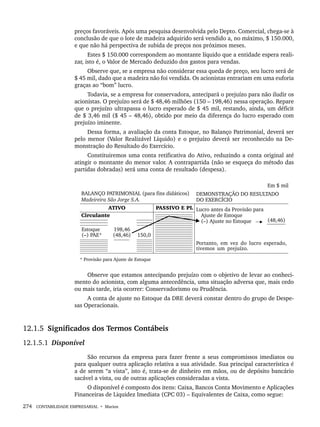 274 CONTABILIDADE EMPRESARIAL • Marion
preços favoráveis. Após uma pesquisa desenvolvida pelo Depto. Comercial, chega-se à
conclusão de que o lote de madeira adquirido será vendido a, no máximo, $ 150.000,
e que não há perspectiva de subida de preços nos próximos meses.
Estes $ 150.000 correspondem ao montante líquido que a entidade espera reali-
zar, isto é, o Valor de Mercado deduzido dos gastos para vendas.
Observe que, se a empresa não considerar essa queda de preço, seu lucro será de
$ 45 mil, dado que a madeira não foi vendida. Os acionistas entrariam em uma euforia
graças ao “bom” lucro.
Todavia, se a empresa for conservadora, antecipará o prejuízo para não iludir os
acionistas. O prejuízo será de $ 48,46 milhões (150 – 198,46) nessa operação. Repare
que o prejuízo ultrapassa o lucro esperado de $ 45 mil, restando, ainda, um déficit
de $ 3,46 mil ($ 45 – 48,46), obtido por meio da diferença do lucro esperado com
prejuízo iminente.
Dessa forma, a avaliação da conta Estoque, no Balanço Patrimonial, deverá ser
pelo menor (Valor Realizável Líquido) e o prejuízo deverá ser reconhecido na De-
monstração do Resultado do Exercício.
Constituiremos uma conta retificativa do Ativo, reduzindo a conta original até
atingir o montante do menor valor. A contrapartida (não se esqueça do método das
partidas dobradas) será uma conta de resultado (despesa).
Observe que estamos antecipando prejuízo com o objetivo de levar ao conheci-
mento do acionista, com alguma antecedência, uma situação adversa que, mais cedo
ou mais tarde, iria ocorrer: Conservadorismo ou Prudência.
A conta de ajuste no Estoque da DRE deverá constar dentro do grupo de Despe-
sas Operacionais.
12.1.5 Significados dos Termos Contábeis
12.1.5.1 Disponível
São recursos da empresa para fazer frente a seus compromissos imediatos ou
para qualquer outra aplicação relativa a sua atividade. Sua principal característica é
a de serem “a vista”, isto é, trata-se de dinheiro em mãos, ou de depósito bancário
sacável a vista, ou de outras aplicações consideradas a vista.
O disponível é composto dos itens: Caixa, Bancos Conta Movimento e Aplicações
Financeiras de Liquidez Imediata (CPC 03) – Equivalentes de Caixa, como segue:
Livro 1.indb 274
Livro 1.indb 274 2/4/2015 13:28:09
2/4/2015 13:28:09
 