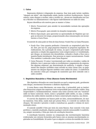 ATIVO CIRCULANTE E REALIZÁVEL A LONGO PRAZO 275
A. Caixa
Representa dinheiro à disposição da empresa. Esse item pode incluir, também,
“cheques em mãos”, não depositados ainda, porém recebíveis imediatamente. Outros
valores, como cheques a receber, vales a receber etc., devem ser classificados em Con-
tas a Receber ou Adiantamentos e não figurar indevidamente no saldo de caixa.
Keynes identificou três motivos para se manter o Caixa:
• Motivo Transacional: para atender às necessidades normais das operações
da empresa.
• Motivo Preocupação: para atender às situações inesperadas.
• Motivo Especulação: para aproveitar as oportunidades de Negócios que sur-
gem no decorrer do tempo, proporcionando altas remunerações em investi-
mentos a Curto Prazo.
O controle de caixa pode ser feito de duas formas: Fundo Fixo ou Caixa Flutuante.
• Fundo Fixo: Uma quantia prefixada é fornecida ao responsável pelo Fun-
do. Este, por sua vez, paga pequenas despesas ou pequenas aquisições. Pe-
riodicamente, há a prestação de contas, na qual o responsável pelo fundo
apresenta a relação dos pagamentos (com comprovantes) e é reembolsado,
por cheque, no montante dos desembolsos, voltando o fundo a ficar com a
quantia fixada inicialmente. Esse processo se repete sucessivamente. Fundo
Fixo também é conhecido como Caixa Pequeno.
• Caixa Flutuante: O caixa é movimentado por todas as entradas e saídas de
dinheiro, isto é, passa por todos os recebimentos e pagamentos da empresa.
Em algumas empresas, por determinação da auditoria, é exigido o lança-
mento dos cheques recebidos como entrada no caixa (nesse caso, os paga-
mentos em cheques figuram também como saídas do caixa). A conferência
do controle é feita por contagem do numerário que deve coincidir com o
saldo contábil.
B. Depósitos Bancários a Vista (Bancos Conta Movimento)
São depósitos efetuados em conta bancária na qual a empresa pode, geralmente
com cheque, movimentar livremente o dinheiro depositado.
A conta Banco conta Movimento, em nosso dias, é primordial, pois as institui-
ções financeiras exigem das empresas certa reciprocidade para conceder crédito. Essa
reciprocidade é, fundamentalmente, manter uma conta corrente com um “razoável”
saldo no banco comercial. Assim, temos o propalado saldo médio, ou seja, a média
aritmética dos saldos diários mantida no banco comercial pela empresa, sua cliente.
O controle dos depósitos em bancos pode ser feito, extracontabilmente, de mui-
tas maneiras. Uma delas, usada mais por pessoa física, é o controle no canhoto dos
cheques. Tal controle é precário e tende a tumultuar-se, quando o volume de movi-
mentação cresce.
O controle contábil é feito por meio da conta Bancos. Esse controle é dos mais
perfeitos e, mantido atualizado, dispensa qualquer controle extracontábil. A conferên-
cia, sempre necessária, é feita por meio de conciliações bancárias.
A conciliação bancária consiste na comparação das movimentações bancárias
evidenciadas nos extratos fornecidos pelo banco com as mesmas movimentações re-
gistradas na Contabilidade. Só assim é que se adquire a certeza da exatidão do contro-
Livro 1.indb 275
Livro 1.indb 275 2/4/2015 13:28:09
2/4/2015 13:28:09
 