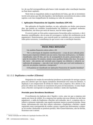 276 CONTABILIDADE EMPRESARIAL • Marion
le e de sua fiel correspondência pelo banco (vide exemplo sobre conciliação bancária
no final deste capítulo).
Neste item se enquadram ainda os equivalentes de Caixa, que são os investimen-
tos de curto prazo que têm alta liquidez e são facilmente conversíveis em caixa e estão
sujeitos a um risco insignificante de mudança no valor de conversão.
C. Aplicações Financeiras de Liquidez Imediata (CPC 03)
São aplicações de liquidez imediata, ou seja, aplicações em títulos, para poucos
dias, que podem ser vendidos (transformados em dinheiro) a qualquer momento.
Normalmente, são feitas por meio de bancos, mas há várias opções.
O controle pode ser feito pelos comprovantes fornecidos pelos corretores, e devi-
damente contabilizados: são as notas de corretagem e recibos (de recebimento ou de
pagamento). Posteriormente, esse controle pode ser conferido com os extratos forne-
cidos pelos corretores, à semelhança do que ocorre com a conciliação bancária.
PAUSA PARA REFLEXÃO
Um analista financeiro alerta sobre o DI:
“DI é a abreviação de depósito interfinanceiro – a taxa de juro cobrada pelos
bancos para emprestar dinheiro uns aos outros. Essa taxa oscila pouco, e os fundos
classificados como DI têm, por lei, de acompanhá-la de perto, preservando o ca-
pital do investidor. No entanto, mesmo esses pacíficos fundos têm risco. Os sustos
são raros – não precisa sair correndo para resgatar seu dinheiro e colocá-lo na
caderneta de poupança –, mas não é por investir neles que você está totalmente a
salvo de um prejuízo repentino e inesperado.”
O DI poderia ser classificado em Aplicações Financeiras de Liquidez Imediata?
12.1.5.2 Duplicatas a receber (Clientes)
Originárias de vendas de mercadorias/produtos ou prestação de serviços a prazo
para seus clientes (por isso alguns contadores denominam esta conta de Clientes). A
duplicata é um comprovante de dívida do cliente com a empresa. Dá o direito à em-
presa de cobrar seus clientes no vencimento do prazo de faturamento. A conta Dupli-
catas a Receber corresponde às duplicatas emitidas e ainda não liquidadas.
Provisão para Devedores Duvidosos2
O recebimento da duplicata não é líquido e certo, uma vez que a empresa está
sujeita aos riscos de crédito. Se a empresa tiver perdas com seus clientes (os não bons
pagadores), o saldo de Duplicatas a Receber será reduzido, isto é, a empresa não re-
ceberá o montante registrado, mas aquele montante menos as possíveis perdas. Dessa
forma, defrontamo-nos com dois valores referentes a Duplicatas a Receber: aquele
registrado como contrapartida de vendas a prazo e aquele que efetivamente a empre-
sa irá receber (deduzidas as possíveis perdas). Pelo Conservadorismo, não há dúvida,
ficaremos com o menor.
2
Perdas estimadas em Créditos da Liquidação Duvidosa (CPC 38).
Livro 1.indb 276
Livro 1.indb 276 2/4/2015 13:28:09
2/4/2015 13:28:09
 