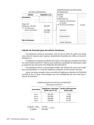 278 CONTABILIDADE EMPRESARIAL • Marion
BALANÇO PATRIMONIAL
DEMONSTRAÇÃO DO RESULTADO
DO EXERCÍCIO
ATIVO PASSIVO e PL RECEITA
(–) CMV
LUCRO BRUTO
(–) Despesas Operacionais
de Vendas
Devedores Duvidosos
Comissão
Administrativa
- - - - - - - - - -
- - - - - - - - - -
LUCRO LÍQUIDO
- - - - - - - -
- - - - - - - -
10.600
- - - - - - - -
- - - - - - - -
- - - - - - - -
- - - - - - - -
- - - - - - - -
- - - - - - - -
- - - - - - - -
Circulante
Disponível
Duplicatas a Receber
(–) Provisão para
Deved. Duvidosos
Não Circulante
286.800
(10.600)
276.200
- - - - - -
- - - - - -
- - - - - -
- - - - - -
- - - - - -
Cálculo da Provisão para Devedores Duvidosos
Um parâmetro tornou-se necessário, uma vez que o índice de perda com dupli-
catas varia de empresa para empresa, dependendo da política de crédito, do ramo de
atividade etc.
A legislação do Imposto de Renda não aceita a Provisão para Devedores Duvido-
sos como despesa dedutível. Todavia, para melhorar a qualidade da informação, todas
as empresas que têm perda com duplicatas deverão fazê-la.
Um parâmetro aceito é a percentagem obtida, nos últimos três anos, entre dupli-
catas não liquidadas e o total das Duplicatas a Receber no final desses três anos.
Assim, em nosso exemplo, temos um saldo de Duplicatas a Receber de $ 286.800
no final do Ano 4. Qual a percentagem que será multiplicada por esse valor para o
cálculo da Provisão?
DEMONSTRAÇÃO DO CÁLCULO DA PROVISÃO
(Retrospecto histórico)
Exercícios
Duplicata a Receber
Saldo em 31-12
Perda efetivamente
observada
Ano 1
Ano 2
Ano 3
Total
200.000
250.000
300.000
750.000
7.000
10.000
10.750
27.750
∑ Perda × 100 27.750
= = 3,7%
∑ Saldos 750.000
Livro 1.indb 278
Livro 1.indb 278 2/4/2015 13:28:10
2/4/2015 13:28:10
 