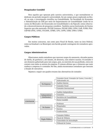 A CONTABILIDADE E O CONTADOR 9
Pesquisador Contábil
Para aqueles que optaram pela carreira universitária, e que normalmente se
dedicam em período integral à universidade, há um campo pouco explorado no Bra-
sil, ou seja, a investigação científica na Contabilidade. Na Faculdade de Economia
e Administração da USP
, por meio do Departamento de Contabilidade (onde há os
cursos de Mestrado e de Doutorado em Contabilidade) e da Fipecafi, temos observa-
do o desenvolvimento de pesquisas contábeis. Também outras Instituições de Ensino
Superior que têm mestrado: PUCSP
, Unisinos, FECAP
, UERJ, UFRJ, UnB, FURB, FEA/
USP-RP
, UFSC, UFEG, FUCAPE, UFMG, UFU, UFPE, UEM, UPM e UFBA.
Cargos Públicos
Em muitos concursos, tais como para Fiscal de Renda, tanto na área Federal,
como na Estadual e na Municipal, tem havido grande contingente de contadores apro-
vados.
Cargos Administrativos
Observamos ainda contadores que exercem cargos de assessoria, elevados postos
de chefia, de gerência e, até mesmo, de diretoria, com relativo sucesso. O contador é
um elemento gabaritado para tais cargos, pois, no exercício de sua profissão, entra em
contato com todos os setores da empresa. É comum afirmar que o elemento que mais
conhece a empresa é o contador. Por fim, ainda encontramos contadores que exercem
a função de executivos.
Vejamos a seguir um quadro-resumo das alternativas do contador:
Livro 1.indb 9
Livro 1.indb 9 2/4/2015 13:27:32
2/4/2015 13:27:32
 