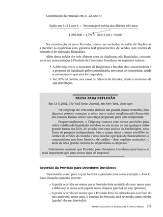 ATIVO CIRCULANTE E REALIZÁVEL A LONGO PRAZO 279
Constituição da Provisão em 31-12-Ano 4:
Saldo em 31-12 ano 4 × Percentagem média dos últimos três anos
$ 286.800 × 3,7% = 10.611,60 ≅ 10.600
Na constituição da nova Provisão, devem ser excluídas do saldo de Duplicatas
a Receber as duplicatas com garantia real (provenientes de vendas com reserva de
domínio e de alienação fiduciária).
Além dessa média dos três últimos anos de duplicatas não liquidadas, costuma-
va-se ser acrescentados à Provisão de Devedores Duvidosos os seguintes valores:
• A diferença entre o montante de Duplicatas a Receber dos concordatários e
a proposta de liquidação pelo concordatário, nos casos de concordata, desde
o momento em que esta for requerida.
• Até 50% do crédito, nos casos de falência do devedor, desde o momento de
sua decretação.
PAUSA PARA REFLEXÃO
Em 13-5-2002, The Wall Street Journal, em New York, disse que:
“O Citigroup Inc. tem como símbolo um guarda-chuva vermelho, mas
algumas pessoas começam a achar que o maior conglomerado financeiro
dos Estados Unidos talvez não esteja preparado para uma tempestade.
Proporcionalmente, o Citigroup contava com menos provisões para
cobrir créditos de liquidação duvidosa ou em atraso do que qualquer outro
grande banco dos EUA, de acordo com uma análise da CreditSights, uma
firma de pesquisa independente. Mas o grupo tinha o maior portfólio de
cartões de crédito do mundo e uma enorme operação de financiamento a
consumidores sem bom histórico de crédito – dois negócios arriscados –,
além de uma grande carteira de empréstimos a empresas.”
Poderíamos entender que Provisão para Devedores Duvidosos para bancos é
mais importante que para outros tipos de empresa?
Reversão da Provisão para Devedores Duvidosos
Terminando o ano para o qual foi feita a provisão (em nosso exemplo – Ano 4),
duas situações poderão ocorrer:
– A perda ocorrida ser maior que a Provisão feita no início do ano: nesse caso,
a diferença a maior será jogada como despesa (perda) do ano (período).
– A perda ocorrida ser menor que a Provisão feita no início do ano (ou final do
ano anterior): nesse caso, o excesso de Provisão será revertido como receita
(ganho) do ano (período).
Livro 1.indb 279
Livro 1.indb 279 2/4/2015 13:28:10
2/4/2015 13:28:10
 