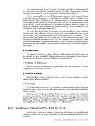 ATIVO CIRCULANTE E REALIZÁVEL A LONGO PRAZO 281
Para uma empresa de serviços, Estoques significa o material de consumo disponí-
vel e necessário para o desempenho eficaz de sua atividade. Portanto, esses estoques
não se destinam à venda, mas são consumidos na prestação de serviços.
Não se trata, também, no caso de Estoques de uma empresa de serviços, do ma-
terial, cujo uso seja de exclusiva possibilidade da entidade, como é o caso de Notas
Fiscais, Faturas, Talões de Cheques, que estão impressos com o logotipo da empresa e
outras peculiaridades legais que tornam impossível seu uso por outra entidade jurídi-
ca. Nesse caso, classificação correta é em Despesas Antecipadas (Despesa do Exercício
Seguinte), pois esses bens estão fadados irrecorrivelmente a serem despesas da enti-
dade que os possui, pois são personalizados.
Em razão da multiplicidade de tipos de empresas e do objetivo e especialização
de cada uma, é natural que os Estoques passem a ser denominados de muitas manei-
ras diferentes. Para uma empresa fabricante de parafusos, ele é um produto; o mes-
mo parafuso é mercadoria para um comerciante que o adquire para revenda; e esse
mesmo parafuso pode ser matéria-prima para um fabricante de bicicletas, ou, ainda,
pode ser simplesmente despesa de manutenção, se for usado em conserto de qualquer
aparelho de qualquer empresa. Procuraremos fornecer a noção contábil de categorias
de Estoques.
• Matéria-prima
É o material bruto que a empresa fabricante adquire para sua transformação; ou
do material que uma montadora adquire para compor a montagem de seu produto,
que se destinará à venda. (Exemplo: indústria automobilística.)
• Produtos em Fabricação
São os materiais particularmente processados, mas que dependem de serem
completados, acabados ou montados.
• Produtos Acabados
São os produtos prontos no ponto em que a empresa, como unidade de transfor-
mação, comercializa seu produto.
• Mercadoria
É a denominação mais ampla e que engloba todos os materiais, porém, é comum
sua utilização em empresas comerciais, pois é essencial à existência da intenção habi-
tual de revenda.
Existem outras categorias contábeis de estoque que são usadas mais raramente,
tais como: Mercadorias em Trânsito, Material Importado, Material Direto, Material
Indireto, Material de Manutenção, Mercadorias ou Importação, Minérios Extraídos,
Material de Consumo etc. Existem também sinônimos de algumas expressões, tais
como: Produção em Andamento, Importação em Andamento etc.
12.1.5.4 Investimentos Financeiros (CPCs 14, 38, 39, 40 e 46)
Instrumento Financeiro é qualquer contrato que dê origem a um Ativo Financei-
ro para a entidade e a um passivo financeiro (ou Intrumento Patrimonial) para outra
entidade.
Livro 1.indb 281
Livro 1.indb 281 2/4/2015 13:28:11
2/4/2015 13:28:11
 