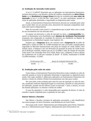 ATIVO CIRCULANTE E REALIZÁVEL A LONGO PRAZO 283
a) Avaliação de mercado (valor justo)
A Lei nº 11.638/07 determina que as aplicações em Instrumentos Financeiros,
inclusive derivativos, e em direitos e títulos de créditos, classificados no Ativo Circu-
lante ou no Realizável a Longo Prazo deverão ser avaliados pelo seu valor de
mercado (a Lei nº 11.941/09 fala “valor justo”)5
ou valor equivalente, quando se
tratar de aplicações destinadas a negociações ou disponíveis para venda.
Assim, os Instrumentos Financeiros Derivativos deverão ser avaliados pelo valor
que se pode obter em um mercado ativo, decorrente de transação compulsória reali-
zada entre partes independentes.
Valor de mercado (valor justo5
) é a importância que se pode obter com a venda
de um investimento em um mercado ativo.
Ao ajustar um Derivativo a valor de mercado no Ativo, a contrapartida (au-
mento ou diminuição) será classificada como Ajustes de Avaliação Patrimonial
(enquanto não computada no resultado do exercício em obediência ao Regime de
Competência) no Patrimônio Líquido (veja Capítulo 16).
Imagine que a Empresa A fez um contrato com a Empresa B em julho de
20X0 para a venda em 20X1 de 15.000 toneladas de uma commodity (matéria-prima
negociada no Mercado Internacional) com preço de cotação na venda (20X1). Para
reduzir riscos, a Empresa A fez um derivativo de proteção do preço de venda futura
por $ 20,00 por tonelada. Admita que em 31-12-20X0 o valor da cotação de mercado
(valor justo5
) da commodity fosse de $ 18,00. Neste caso, a Empresa A teria o direito
de recebimento de $ 2,00 por tonelada ($ 20,00 – $ 18,00), totalizando $ 30.000
(15.000 toneladas × $ 2,00).
IF Derivativos (AC) Ajustes de Avaliação Patrimonial (PL)
30.000 30.000
b) Avaliação pelo valor de custo
Como vimos, os Instrumentos Financeiros Derivativos serão avaliados ao valor de
mercado quando se tratar de aplicações destinadas à negociação ou disponíveis para
venda. Esta regra também é válida para aplicações em Instrumentos Financeiros em
direitos e títulos de créditos (Títulos Governamentais com data para venda).
Por outro lado, serão avaliados pelo valor de custo de aquisição ou valor de emis-
são, atualizado conforme disposições legais ou contratuais, ajustado ao valor provável
de realização, quando este for inferior (custo ou mercado = justo, o menor), no caso
das demais aplicações e os direitos e títulos de crédito.
O custo de aquisição é o valor despendido para aquisição do direito. O valor de
emissão é aquele estipulado para a aquisição de uma ação.
Outros Valores a Receber
São Valores a Receber, oriundos de aplicações necessárias, e não classificáveis
nos outros grupos, do Ativo Circulante, mas Realizáveis em Curto Prazo.
Este grupo pode conter: Adiantamento para Empregados (para Férias, Emprésti-
mos etc.), Adiantamentos para Viagens, Adiantamentos para Fornecedores etc.
5
Veja conceito de “valor justo” no Capítulo 7.
Livro 1.indb 283
Livro 1.indb 283 2/4/2015 13:28:11
2/4/2015 13:28:11
 