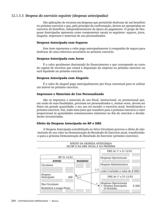 284 CONTABILIDADE EMPRESARIAL • Marion
12.1.5.5 Despesa do exercício seguinte (despesas antecipadas)
São aplicações de recursos em despesas que permitirão desfrutar de um benefício
no próximo exercício e que, pelo princípio da confrontação, devem ser apropriadas no
exercício do benefício, independentemente da época do pagamento. O grupo de Des-
pesas Antecipadas apresenta como componentes usuais os seguintes: seguros, juros,
aluguéis, impressos e materiais de uso personalizados.
Despesa Antecipada com Seguros
Este item representa o valor pago antecipadamente à companhia de seguro para
desfrutar de uma cobertura securitária no próximo exercício.
Despesa Antecipada com Juros
É o valor geralmente descontado do financiamento e que corresponde ao custo
do capital de terceiros que estará à disposição da empresa no próximo exercício ou
será liquidado no próximo exercício.
Despesa Antecipada com Aluguéis
É o valor do aluguel pago antecipadamente por força contratual para se utilizar
um imóvel no próximo exercício.
Impressos e Materiais de Uso Personalizado
São os impressos e materiais de uso fiscal, institucional, ou promocional que,
em razão de suas finalidades, precisam ser personalizados e, muitas vezes, devem ser
feitos em grande quantidade, e seu uso irá exceder o exercício atual, beneficiando o
próximo exercício. Daí, nada mais justo que transferir para o próximo exercício o valor
proporcional às quantidades remanescentes existentes no fim do exercício e devida-
mente inventariadas.
Efeito da Despesa Antecipada no BP e DRE
A Despesa Antecipada contabilizada no Ativo Circulante provoca o efeito de não-
-inclusão de seu valor na Demonstração do Resultado do Exercício atual, transferindo-
-o para a próxima Demonstração do Resultado do Exercício (próximo exercício).
Livro 1.indb 284
Livro 1.indb 284 2/4/2015 13:28:11
2/4/2015 13:28:11
 