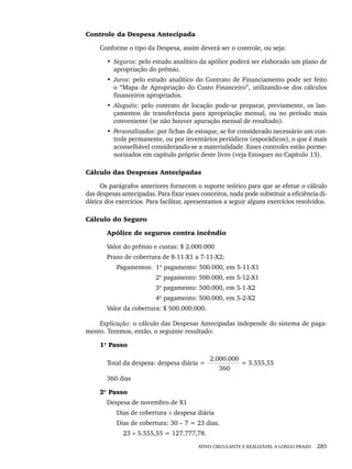 ATIVO CIRCULANTE E REALIZÁVEL A LONGO PRAZO 285
Controle da Despesa Antecipada
Conforme o tipo da Despesa, assim deverá ser o controle, ou seja:
• Seguros: pelo estudo analítico da apólice poderá ser elaborado um plano de
apropriação do prêmio.
• Juros: pelo estudo analítico do Contrato de Financiamento pode ser feito
o “Mapa de Apropriação do Custo Financeiro”, utilizando-se dos cálculos
financeiros apropriados.
• Aluguéis: pelo contrato de locação pode-se preparar, previamente, os lan-
çamentos de transferência para apropriação mensal, ou no período mais
conveniente (se não houver apuração mensal de resultado).
• Personalizados: por fichas de estoque, se for considerado necessário um con-
trole permanente, ou por inventários periódicos (esporádicos), o que é mais
aconselhável considerando-se a materialidade. Esses controles estão porme-
norizados em capítulo próprio deste livro (veja Estoques no Capítulo 13).
Cálculo das Despesas Antecipadas
Os parágrafos anteriores fornecem o suporte teórico para que se efetue o cálculo
das despesas antecipadas. Para fixar esses conceitos, nada pode substituir a eficiência di-
dática dos exercícios. Para facilitar, apresentamos a seguir alguns exercícios resolvidos.
Cálculo do Seguro
Apólice de seguros contra incêndio
Valor do prêmio e custas: $ 2.000.000
Prazo de cobertura de 8-11-X1 a 7-11-X2:
Pagamentos: 1º pagamento: 500.000, em 5-11-X1
2º pagamento: 500.000, em 5-12-X1
3º pagamento: 500.000, em 5-1-X2
4º pagamento: 500.000, em 5-2-X2
Valor da cobertura: $ 500.000.000.
Explicação: o cálculo das Despesas Antecipadas independe do sistema de paga-
mento. Teremos, então, o seguinte resultado:
1º Passo
2.000.000
Total da despesa: despesa diária = = 5.555,55
360
360 dias
2º Passo
Despesa de novembro de X1
Dias de cobertura × despesa diária
Dias de cobertura: 30 – 7 = 23 dias.
23 × 5.555,55 = 127.777,78.
Livro 1.indb 285
Livro 1.indb 285 2/4/2015 13:28:12
2/4/2015 13:28:12
 