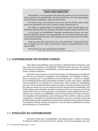 10 CONTABILIDADE EMPRESARIAL • Marion
PAUSA PARA REFLEXÃO
Normalmente, se você pergunta aos alunos de primeiro ano do curso de Me-
dicina qual será sua especialização, não haverá hesitação: uns dizem ginecologia,
outros pediatria, ortopedia e, assim, sucessivamente.
Da mesma forma, num primeiro ano de um curso de Direito, quase todos
terão uma preferência: área civil, comercial, penal, internacional etc.
Até mesmo os primeiranistas de Administração já estão fazendo opção para
Marketing, Recursos Humanos, Finanças, Produção, Comércio Exterior, Hotelaria etc.
Já nos cursos de Contabilidade raramente encontraremos alunos com posi-
ções bem definidas quanto a sua especialização. Já vi até casos de alunos de quar-
to ano estarem indecisos quanto à área específica em que deverão estar investindo
mais acentuadamente.
Ainda que seja muito importante uma visão generalista, é inadmissível pen-
sar em alguém que não esteja concentrando esforços na especialização de uma
área contábil.
Você já optou por uma especialização contábil?
1.6 CONTABILIDADE EM OUTROS CURSOS
Áreas afins à Contabilidade, como Economia e Administração de Empresas, utili-
zam com muita frequência a Contabilidade. Poderíamos dizer que essas duas ciências
estão intimamente ligadas à Contabilidade, que lhes expõe quantitativa e qualitativa-
mente os dados econômicos.
Entretanto, não são apenas os cursos de Economia e de Administração de Empresas
que têm em seus currículos as disciplinas de Contabilidade. Na Faculdade de Direito –
para os estudantes que se especializam em Direito Empresarial –, ministra-se a discipli-
na Contabilidade Empresarial; na Faculdade de Higiene e Saúde, observamos a disciplina
Custos Hospitalares; na Faculdade de Comunicações, dão-se noções de Contabilidade
para que o futuro profissional possa interpretar melhor a situação econômico-financeira
das empresas; alunos do curso de Estatística já fazem optativamente Contabilidade, para
melhor aplicar aquela disciplina aos dados econômicos dentro da empresa; em diversas
especificações dos cursos de Engenharia, principalmente aquelas ligadas diretamente à
indústria, já se ministra a Contabilidade; cursos de Processamento de Dados incorpora-
ram disciplinas de Contabilidade; cursos de Educação Física também a utilizam, quando
o estudante se especializa em Administração Esportiva; por fim, na grande maioria das
profissões liberais, onde o profissional irá desenvolver atividade em seu próprio escritório
ou consultório (médico, dentista, advogado etc.), são necessários conhecimentos, mesmo
que elementares, de Contabilidade.
1.7 EVOLUÇÃO DA CONTABILIDADE
Costuma-se dizer que a Contabilidade é tão antiga quanto a origem do homem.
Se abrirmos a Bíblia em seu primeiro Livro, Gênesis, entre outras passagens que suge-
Livro 1.indb 10
Livro 1.indb 10 2/4/2015 13:27:32
2/4/2015 13:27:32
 