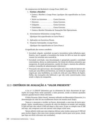 290 CONTABILIDADE EMPRESARIAL • Marion
Os componentes do Realizável a Longo Prazo (RLP) são:
1. Contas a Receber
• Contas a Receber a Longo Prazo (qualquer das especificadas no Curto
Prazo).
• Sócios ou Acionistas . . . . . . Conta Corrente.
• Diretores . . . . . . . . . . . . . . . Conta Corrente.
• Coligadas. . . . . . . . . . . . . . . Conta Corrente.
• Controladas . . . . . . . . . . . . . Conta Corrente.
• Contas a Receber Oriundas de Transações Não Operacionais.
2. Investimentos Voluntários a Longo Prazo.
(Qualquer dos especificados no Curto Prazo.)
3. Aplicações em Incentivos Fiscais.
4. Despesas Antecipadas a Longo Prazo.
(Qualquer das especificadas no Curto Prazo.)
O significado dos termos contábeis:
• Sociedade coligada: sociedade na qual a investidora tenha influência signi-
ficativa, isto é, quando a investidora for titular de 20% ou mais do capital
votante da investida sem controlá-la.
• Sociedade controlada: essa denominação é apropriada quando a sociedade
controladora, direta ou indiretamente, for titular de direitos acionários que
assegurem, de modo permanente, o poder de eleger a maioria dos adminis-
tradores (conselho de administração e diretores).
• Transações não operacionais: são transações tais como venda de imóveis efe-
tuada por uma fábrica de bicicletas, ou venda de equipamentos de terraple-
nagem por uma imobiliária, ou venda de avião por uma fábrica de fogões.
Enfim, são transações não habituais e que não estão caracterizadas como
sendo o objeto da companhia.
12.3 CRITÉRIOS DE AVALIAÇÃO A “VALOR PRESENTE”
A Lei nº 11.638/07 determina que os elementos do Ativo decorrente de ope-
rações de Longo Prazo serão ajustados a valor presente, sendo os demais ajustados
somente quando houver efeito relevante.
O Valor Presente (Valor Atual), bastante utilizado em Matemática Financeira, é a
determinação do valor de um recebimento futuro em moeda atual (hoje).
Toma-se o montante a receber no futuro, descontado a uma taxa de juros apro-
priada. Assim, consideramos o conceito de valor do dinheiro no tempo: por exemplo,
$ 500 mil hoje não valerá $ 500 mil daqui a dois anos. O que eu compro com $ 500
mil hoje, não comprarei com este mesmo valor daqui a dois anos.
Vamos admitir então que uma empresa efetuou uma venda a prazo por $ 500 mil
para receber daqui a dois anos (este mesmo exemplo valeria para curto prazo, desde
que haja um efeito relevante nos resultados).
Livro 1.indb 290
Livro 1.indb 290 2/4/2015 13:28:14
2/4/2015 13:28:14
 