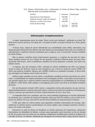 294 CONTABILIDADE EMPRESARIAL • Marion
b-2) Ajustes relacionados com a diminuição na Conta do Banco Popy conforme
indicado pela reconciliação bancária.
Detalhes Aumentos Diminuições
Separação do Caixa Pequeno
Despesas diversas (talões de cheque)
Cheques a receber (Ciro Coro)
Conta do Banco Popy
250.000
18.750
550.000
–
818.750
–
–
–
818.750
818.750
Informações Complementares
A seguir, apresentamos parte do artigo “Xerox revisa seus balanços”, publicado no jornal The
Wall Street Journal Américas, em edição de 1º de junho de 2001, no jornal O Estado de S. Paulo (grifos
nossos).
“A Xerox Corp., depois de meses defendendo sua contabilidade como sólida, reformulou suas
demonstrações financeiras dos últimos três anos depois que investigações feitas pelo seu conselho de
administração e auditores externos concluíram que a empresa ‘usou erroneamente’ normas contábeis
de várias formas.
Mas os ajustes contábeis foram relativamente pequenos, e a gigante do mercado de copia-
doras também revisou seu lucro líquido do ano passado e primeiro trimestre deste ano para cima,
animando Wall Street, onde os problemas contábeis da Xerox ajudaram a afundar suas ações nos
últimos meses.
A empresa, que não entregou à SEC, comissão de valores mobiliários dos EUA, seu balanço
anual no início de abril por causa de uma divergência com a firma de auditoria externa KPMG LLP
sobre suas práticas contábeis, afirmou que a KPMG certificou os resultados revisados. A Xerox disse
que entregaria seu balanço anual ‘muito em breve’.
Embora tenha recebido um certo alívio, os problemas contábeis da Xerox não devem ter termi-
nado. A contabilidade da empresa permanece sob investigação da SEC, a qual abriu um processo no
ano passado depois que a empresa admitiu inúmeras irregularidades na contabilidade de sua divisão
no México. A SEC desde então ampliou a investigação para incluir uma série de atividades contábeis
da Xerox.
Em um documento enviado à SEC ontem, a companhia revelou pela primeira vez que vem mu-
dando gradativamente a maneira pela qual registra receitas provenientes de copiadoras em leasing para
clientes, contratos que tipicamente envolvem comprometimento de três a cinco anos.
A companhia disse que a mudança, que teve como resultado impulsionar as receitas registradas
no momento que o contrato de leasing era assinado, adicionou US$ 253 milhões ao lucro antes de im-
postos nos últimos três anos, mas não foi um dos itens incluídos na reapresentação do balanço.
A SEC quer saber se a Xerox mudou suas suposições contábeis relacionadas aos leasings, espe-
cialmente na América Latina e possivelmente em outras regiões, para conseguir aumentar receitas e
lucros, de acordo com fontes.
Executivos na sede da Xerox em Stamford, no Estado americano de Connecticut, ordenaram
funcionários da subsidiária do México a adotar essas suposições mais favoráveis no fim da década
de 90, de acordo com um trecho de um relatório confidencial recolhido pelo comitê de auditoria do
conselho da Xerox. O relatório, elaborado por advogados do escritório Akin, Gump, Strauss, Hauer 
Livro 1.indb 294
Livro 1.indb 294 2/4/2015 13:28:16
2/4/2015 13:28:16
 