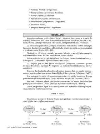 296 CONTABILIDADE EMPRESARIAL • Marion
• Contas a Receber a Longo Prazo.
• Conta Corrente de Sócios ou Acionistas.
• Conta Corrente de Diretores.
• Valores em Coligadas e Controladas.
• Investimentos Temporários a Longo Prazo.
• Incentivos Fiscais.
• Despesas Antecipadas a Longo Prazo.
ILUSTRAÇÃO
Quando estudamos os Circulantes (Ativo e Passivo), detectamos a situação fi-
nanceira da empresa. Nos casos de empresas comerciais e industriais, se o AC  PC,
normalmente a situação financeira é favorável. A recíproca também é verdadeira.
As atividades operacionais (compras e vendas de mercadorias) afetam a situação
financeira da empresa, exigindo do administrador financeiro muita competência para
a gestão do capital de giro (AC e PC).
No Capítulo 12, o item estudado que mais é afetado pelas atividades operacio-
nais são as Duplicatas a Receber resultante de Vendas a Prazo.
Outra seção afetada no Ativo Circulante é o Estoque, consequência das Compras.
No Capítulo 13, trataremos especificamente dessa seção.
As Compras, por sua vez, geram Fornecedores (no Passivo Circulante, quando
se tratar de compras a prazo). No Capítulo 15, trataremos especificamente de For-
necedores.
Por meio das Duplicatas a Receber, calculamos quantos dias, em média, a empre-
sa espera para receber suas vendas (Prazo Médio de Recebimento de Vendas – PMRV).
Por meio dos Estoques, calculamos quantos dias, em média, a empresa demora
para vender (girar) seus estoques (Prazo Médio de Rotação dos Estoques – PMRE).
Por meio dos Fornecedores, calculamos quantos dias, em média, a empresa leva
para pagar suas compras (Prazo Médio de Pagamento das Compras – PMPC).
Assim, em primeiro lugar, calculamos quantos dias a empresa demora para pro-
duzir, vender e receber suas vendas:
PMRE + PMRV
Imagine que a empresa demora 35 dias para produzir e vender seus estoques e
mais 30 dias para receber suas vendas:
Livro 1.indb 296
Livro 1.indb 296 2/4/2015 13:28:16
2/4/2015 13:28:16
 