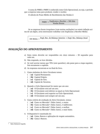 ATIVO CIRCULANTE E REALIZÁVEL A LONGO PRAZO 297
A soma do PMRE e PMRV é conhecida como Ciclo Operacional, ou seja, o período
que a empresa toma para produzir, vender e receber.
O cálculo do Prazo Médio de Recebimento das Vendas é:
PMRV = Duplicatas a Receber × 360 dias
Vendas Brutas
Se as empresas forem irregulares (com muitas oscilações) ou existir inflação aci-
ma de um dígito, seria interessante trabalhar com Duplicatas a Receber Média:
DR Média =
Dupl. Rec. do Balanço Anterior + Dupl. Rec. Balanço Atual
2
AVALIAÇÃO DO APROVEITAMENTO
a) Estes testes deverão ser respondidos em cinco minutos – 30 segundos para
cada um.
b) Não responda, se tiver dúvidas.
c) Se você acertar menos que 70% (sete questões), não passe para a etapa seguinte;
leia novamente o capítulo.
d) As respostas encontram-se no final do livro.
1. Como sinônimo do Ativo Circulante temos:
( ) a) Capital Permanente.
( ) b) Capital Próprio.
( ) c) Capital de Giro.
( ) d) Capital de Terceiros.
2. Quando o Ciclo Operacional for maior que um ano:
( ) a) O Circulante será até um ano.
( ) b) O Circulante será inferior ou igual ao Ciclo Operacional.
( ) c) O Circulante será superior ao Ciclo Operacional.
( ) d) O Circulante será sempre até um ano.
3. Como critério de avaliação do Ativo Circulante, temos:
( ) a) Custo ou Mercado*7
(Valor Justo), o maior.
( ) b) Custo ou Mercado* (Valor Justo), é indiferente.
( ) c) Custo ou Mercado* (Valor Justo), o melhor.
( ) d) Custo ou Mercado* (Valor Justo), o mais baixo.
4. O Disponível é constituído de:
( ) a) Caixa, Bancos e aplicações de resgate automático.
( ) b) Caixa e Bancos.
* Valor Relizável Líquido.
Livro 1.indb 297
Livro 1.indb 297 2/4/2015 13:28:17
2/4/2015 13:28:17
 