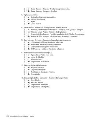 298 CONTABILIDADE EMPRESARIAL • Marion
( ) c) Caixa, Bancos e Títulos a Receber nos próximos dias.
( ) d) Caixa, Bancos e Cheques a Receber.
5. Aplicações diárias:
( ) a) Aplicações de resgate automático.
( ) b) Valores Mobiliários.
( ) c) Ações.
( ) d) Closed Market.
6. Como valores retificativos de Duplicatas a Receber, temos:
( ) a) Provisão para Devedores Duvidosos e Provisão para Ajuste de Estoque.
( ) b) Títulos a Longo Prazo e Desconto de Duplicatas.
( ) c) Desconto de Duplicatas e Provisão para Redução de Títulos Temporários.
( ) d) Ajustes ao Valor Presente e Provisão para Devedores Duvidosos.
7. Provisão para Devedores Duvidosos é calculada, racionalmente:
( ) a) 1,5% sobre o saldo de Duplicatas a Receber.
( ) b) A média de perdas nos últimos três anos.
( ) c) Convidando-se um perito no assunto.
( ) d) A 10% sobre o saldo de Duplicatas a Receber.
8. Instrumentos Financeiros (exemplo):
( ) a) Aquisição de Prédio para sede.
( ) b) Letras de Câmbio.
( ) c) Adiantamento.
( ) d) Empréstimos a Terceiros.
9. Despesa do Exercício Seguinte:
( ) a) Ativo Imobilizado.
( ) b) Despesa Antecipada.
( ) c) Resultado de Exercícios Futuros.
( ) d) Depreciação.
10. Um exemplo de Não Circulante – Realizável a Longo Prazo:
( ) a) Open Market.
( ) b) Mercado Aberto.
( ) c) Empréstimos Recebidos.
( ) d) Empréstimos a Coligadas.
Livro 1.indb 298
Livro 1.indb 298 2/4/2015 13:28:17
2/4/2015 13:28:17
 